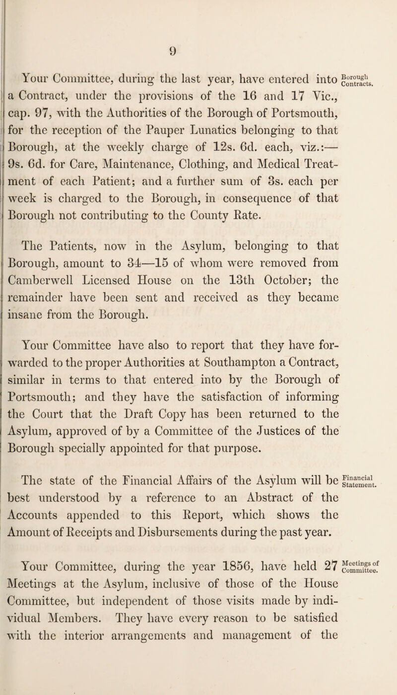 Your Committee., during the last year, have entered into a Contract, under the provisions of the 16 and 17 Vic., ; cap. 97, with the Authorities of the Borough of Portsmouth, for the reception of the Pauper Lunatics belonging to that ;j Borough, at the weekly charge of 12s. 6d. each, viz.:— 9s. 6d. for Care, Maintenance, Clothing, and Medical Treat¬ ment of each Patient; and a further sum of 8s. each per week is charged to the Borough, in consequence of that Borough not contributing to the County Pate. The Patients, now in the Asylum, belonging to that Borough, amount to 34—15 of whom were removed from Camberwell Licensed House on the loth October; the remainder have been sent and received as they became insane from the Borough. Your Committee have also to report that they have for¬ warded to the proper Authorities at Southampton a Contract, similar in terms to that entered into by the Borough of Portsmouth; and they have the satisfaction of informing the Court that the Draft Copy has been returned to the Asylum, approved of by a Committee of the Justices of the ! Borough specially appointed for that purpose. The state of the Financial Affairs of the Asylum will be best understood by a reference to an Abstract of the Accounts appended to this Peport, which shows the Amount of Peceipts and Disbursements during the past year. Your Committee, during the year 1856, have held 27 Meetings at the Asylum, inclusive of those of the House Committee, but independent of those visits made by indi¬ vidual Members. They have every reason to be satisfied with the interior arrangements and management of the Borough Contracts. Financial Statement. Meetings of Committee.