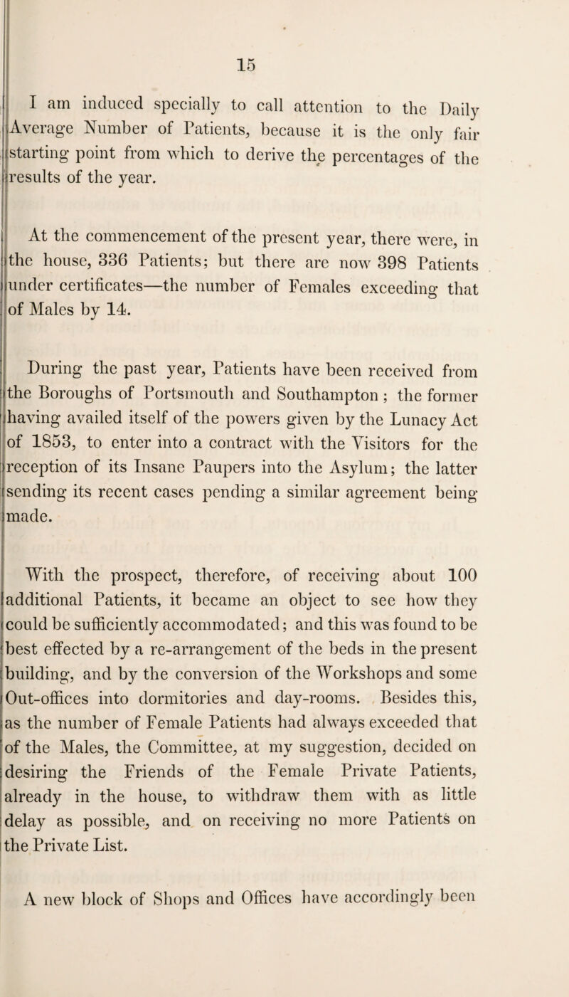 i I am induced specially to call attention to the Daily j Average Number of Patients, because it is the only fail- starting point from which to derive the percentages of the [(results of the year. . At the commencement of the present year, there were, in the house, 336 Patients; but there are now 398 Patients j under certificates—the number of Females exceeding that of Males by 11. During the past year, Patients have been received from : the Boroughs of Portsmouth and Southampton ; the former ’-'having availed itself of the powers given by the Lunacy Act of 1853, to enter into a contract with the Visitors for the reception of its Insane Paupers into the Asylum; the latter sending its recent cases pending a similar agreement being imade. With the prospect, therefore, of receiving about 100 additional Patients, it became an object to see how they could be sufficiently accommodated; and this was found to be best effected by a re-arrangement of the beds in the present ;building, and by the conversion of the Workshops and some j Out-offices into dormitories and day-rooms. Besides this, <as the number of Female Patients had always exceeded that !of the Males, the Committee, at my suggestion, decided on : desiring the Friends of the Female Private Patients, already in the house, to withdraw them with as little delay as possible, and on receiving no more Patients on i the Private List. A new block of Shops and Offices have accordingly been
