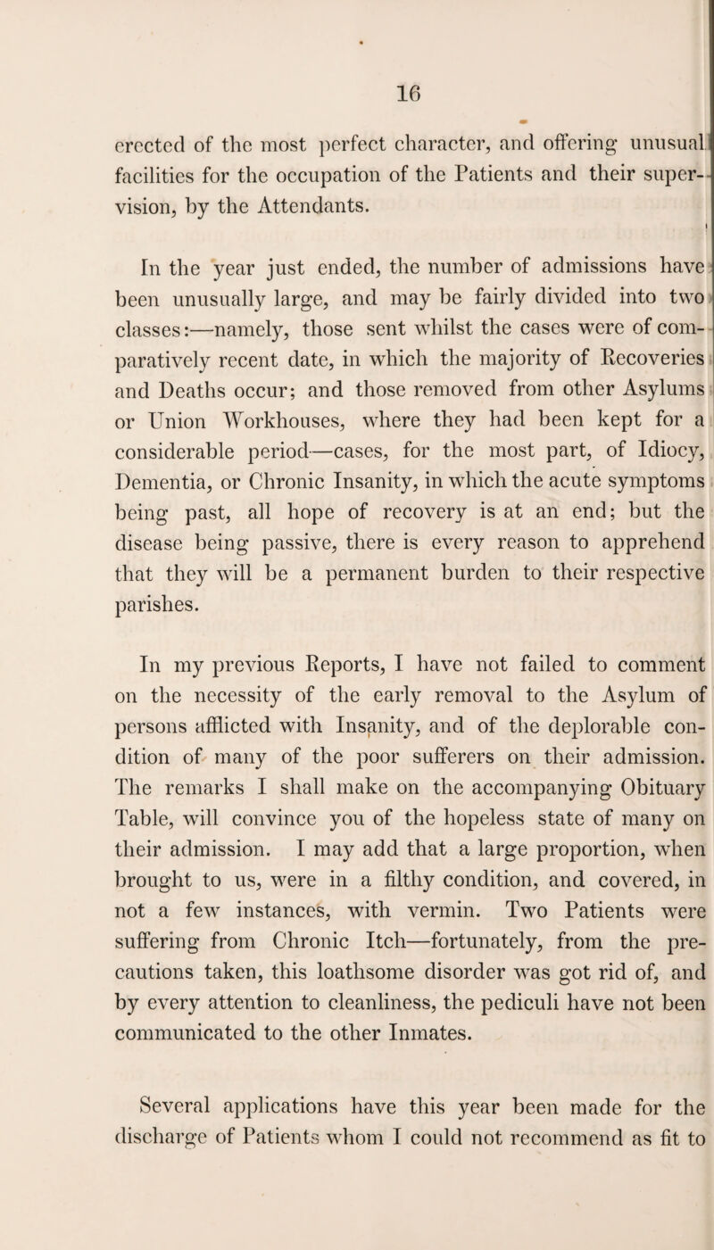 erected of the most perfect character, and offering unusual facilities for the occupation of the Patients and their super¬ vision, by the Attendants. i * In the year just ended, the number of admissions have been unusually large, and may be fairly divided into two classes:—namely, those sent whilst the cases were of com¬ paratively recent date, in which the majority of Recoveries and Deaths occur; and those removed from other Asylums or Union Workhouses, where they had been kept for a considerable period—cases, for the most part, of Idiocy, Dementia, or Chronic Insanity, in which the acute symptoms being past, all hope of recovery is at an end; but the disease being passive, there is every reason to apprehend that they will be a permanent burden to their respective parishes. In my previous Reports, I have not failed to comment on the necessity of the early removal to the Asylum of persons afflicted with Insanity, and of the deplorable con¬ dition of many of the poor sufferers on their admission. The remarks I shall make on the accompanying Obituary Table, will convince you of the hopeless state of many on their admission. I may add that a large proportion, when brought to us, were in a filthy condition, and covered, in not a few^ instances, with vermin. Two Patients were suffering from Chronic Itch—fortunately, from the pre¬ cautions taken, this loathsome disorder was got rid of, and by every attention to cleanliness, the pediculi have not been communicated to the other Inmates. Several applications have this year been made for the discharge of Patients whom I could not recommend as fit to