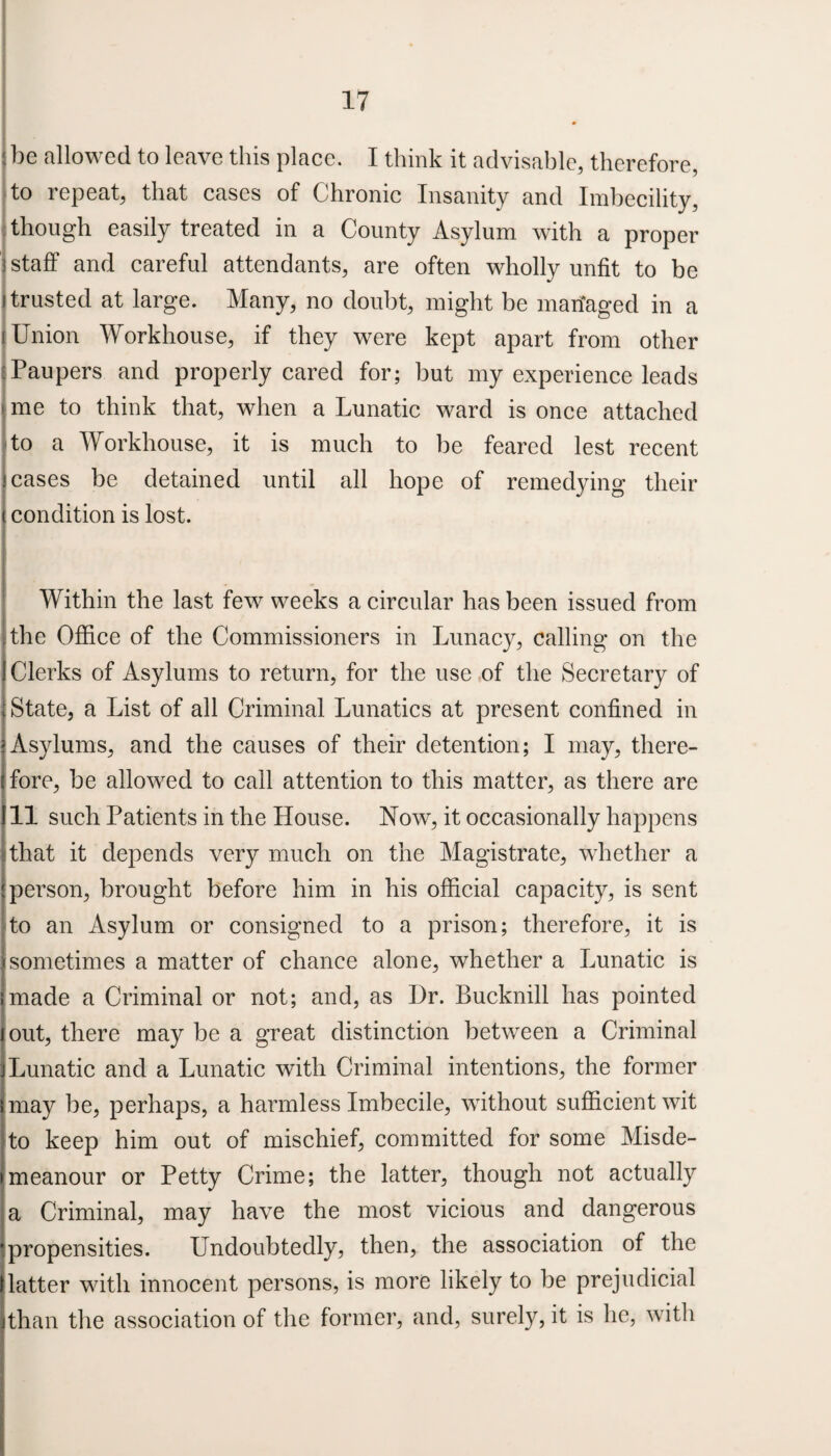 be allowed to leave this place. I think it advisable, therefore, to repeat, that cases of Chronic Insanity and Imbecility, though easily treated in a County Asylum with a proper | staff and careful attendants, are often wholly unfit to be trusted at large. Many, no doubt, might be managed in a Union Workhouse, if they were kept apart from other j Paupers and properly cared for; but my experience leads me to think that, when a Lunatic ward is once attached to a Workhouse, it is much to be feared lest recent cases be detained until all hope of remedying their condition is lost. Within the last few weeks a circular has been issued from the Office of the Commissioners in Lunacy, calling on the Clerks of Asylums to return, for the use of the Secretary of State, a List of all Criminal Lunatics at present confined in Asylums, and the causes of their detention; I may, there¬ fore, be allowed to call attention to this matter, as there are in such Patients in the House. Now, it occasionally happens that it depends very much on the Magistrate, whether a person, brought before him in his official capacity, is sent to an Asylum or consigned to a prison; therefore, it is isometimes a matter of chance alone, whether a Lunatic is imade a Criminal or not; and, as Ur. Bucknill has pointed out, there may be a great distinction between a Criminal Lunatic and a Lunatic with Criminal intentions, the former may be, perhaps, a harmless Imbecile, without sufficient wit to keep him out of mischief, committed for some Misde¬ meanour or Petty Crime; the latter, though not actually a Criminal, may have the most vicious and dangerous propensities. Undoubtedly, then, the association of the latter with innocent persons, is more likely to be prejudicial than the association of the former, and, surely, it is he, with