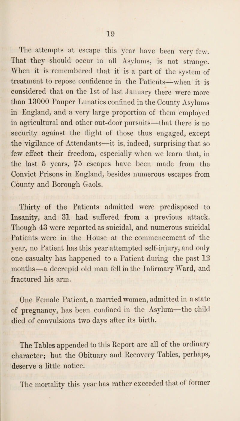 The attempts at escape this year have been very few. That they should occur in all Asylums* is not strange. When it is remembered that it is a part of the system of treatment to repose confidence in the Patients—when it is considered that on the 1st of last January there were more than 13000 Pauper Lunatics confined in the County Asylums in England, and a very large proportion of them employed in agricultural and other out-door pursuits—that there is no security against the flight of those thus engaged, except the vigilance of Attendants—it is, indeed, surprising that so few effect their freedom, especially when we learn that, in the last 5 years, 75 escapes have been made from the Convict Prisons in England, besides numerous escapes from County and Borough Gaols. Thirty of the Patients admitted were predisposed to Insanity, and 31 had suffered from a previous attack. Though 43 were reported as suicidal, and numerous suicidal Patients were in the House at the commencement of the year, no Patient has this year attempted self-injury, and only one casualty has happened to a Patient during the past 12 months—a decrepid old man fell in the Infirmary Ward, and fractured his arm. One Female Patient, a married women, admitted in a state of pregnancy, has been confined in the Asylum—the child died of convulsions two days after its birth. The Tables appended to this Report are all of the ordinary character; but the Obituary and Recovery Tables, perhaps, deserve a little notice. The mortality this year has rather exceeded that of former