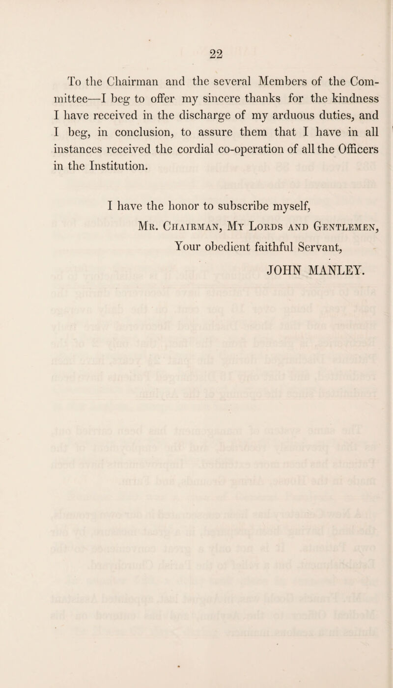 To the Chairman and the several Members of the Com¬ mittee—I beg to offer my sincere thanks for the kindness I have received in the discharge of my arduous duties, and I beg, in conclusion, to assure them that I have in all instances received the cordial co-operation of all the Officers in the Institution. I have the honor to subscribe myself, Mr. Chairman, My Lords and Gentlemen, Your obedient faithful Servant, JOHN MANLEY.