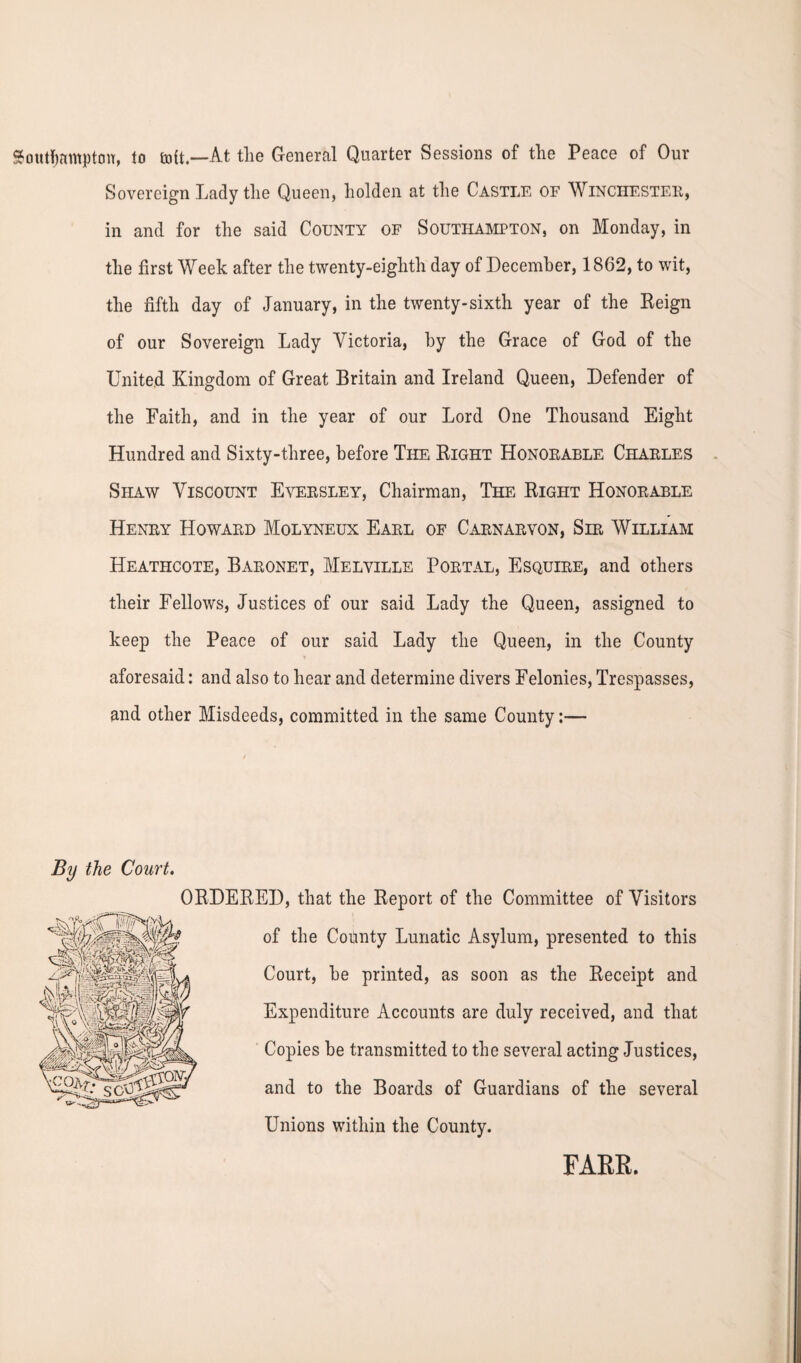 Southampton, to coit.—At the General Quarter Sessions of the Peace of Our Sovereign Lady the Queen, holden at the Castle of Winchester, in and for the said County of Southampton, on Monday, in the first Week after the twenty-eighth day of December, 1862, to wit, the fifth day of January, in the twenty-sixth year of the Reign of our Sovereign Lady Victoria, by the Grace of God of the United Kingdom of Great Britain and Ireland Queen, Defender of the Faith, and in the year of our Lord One Thousand Eight Hundred and Sixty-three, before The Right Honorable Charles Shaw Viscount Eversley, Chairman, The Right Honorable Henry Howard Molyneux Earl of Carnarvon, Sir William Heathcote, Baronet, Melville Portal, Esquire, and others their Fellows, Justices of our said Lady the Queen, assigned to keep the Peace of our said Lady the Queen, in the County aforesaid: and also to hear and determine divers Felonies, Trespasses, and other Misdeeds, committed in the same County:— By the Court. ORDERED, that the Report of the Committee of Visitors of the County Lunatic Asylum, presented to this Court, he printed, as soon as the Receipt and Expenditure Accounts are duly received, and that Copies be transmitted to the several acting Justices, and to the Boards of Guardians of the several Unions within the County. FARR.