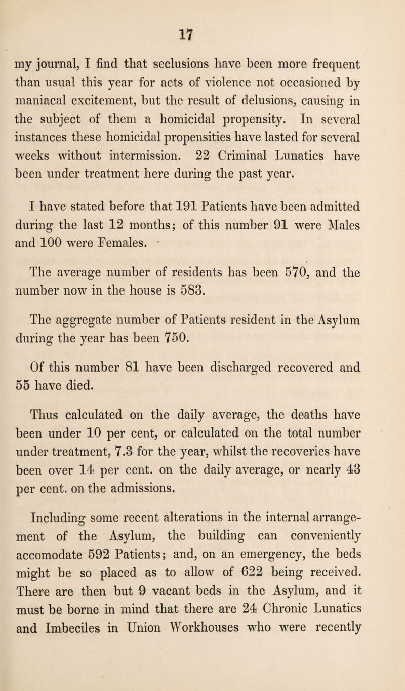 my journal, I find that seclusions have been more frequent than usual this year for acts of violence not occasioned by maniacal excitement, but the result of delusions, causing in the subject of them a homicidal propensity. In several instances these homicidal propensities have lasted for several weeks without intermission. 22 Criminal Lunatics have been under treatment here during the past year. I have stated before that 191 Patients have been admitted during the last 12 months; of this number 91 were Males and 100 were Females. * The average number of residents has been 570, and the number now in the house is 583. The aggregate number of Patients resident in the Asylum during the year has been 750. Of this number 81 have been discharged recovered and 55 have died. Thus calculated on the daily average, the deaths have been under 10 per cent, or calculated on the total number under treatment, 7.3 for the year, whilst the recoveries have been over 14 per cent, on the daily average, or nearly 43 per cent, on the admissions. Including some recent alterations in the internal arrange¬ ment of the Asylum, the building can conveniently accomodate 592 Patients; and, on an emergency, the beds might be so placed as to allow of 622 being received. There are then but 9 vacant beds in the Asylum, and it must be borne in mind that there are 24 Chronic Lunatics and Imbeciles in Union Workhouses who were recently