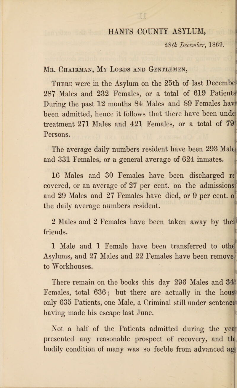 1 %%th December, 1869. Mr. Chairman, My Lords and Gentlemen, There were in the Asylum on the 25th of last Decembel 287 Males and 282 Females, or a total of 619 Patients During the past 12 months 81 Males and 89 Females haw been admitted, hence it follows that there have been unde) treatment 271 Males and 121 Females, or a total of 79! Persons. The average daily numbers resident have been 298 Malei and 881 Females, or a general average of 621 inmates. 16 Males and 80 Females have been discharged r( covered, or an average of 27 per cent, on the admissions) jr and 29 Males and 27 Females have died, or 9 per cent, o the daily average numbers resident. 2 Males and 2 Females have been taken away by thei;1 friends. 1 Male and 1 Female have been transferred to othe Asylums, and 27 Males and 22 Females have been remove! to Workhouses. There remain on the books this day 296 Males and 81 Females, total 636; but there are actually in the liousuf only 635 Patients, one Male, a Criminal still under sentence having made his escape last June. h Not a half of the Patients admitted during the yer; presented any reasonable prospect of recovery, and th bodily condition of many was so feeble from advanced agf