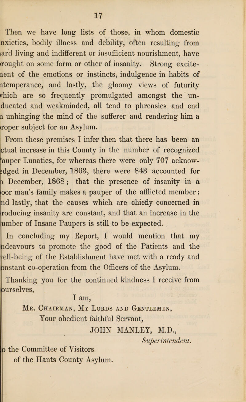 Then we have long lists of those, in whom domestic nxieties, bodily illness and debility, often resulting from Lard living and indifferent or insufficient nourishment, have irought on some form or other of insanity. Strong excite- aent of the emotions or instincts, indulgence in habits of atemperance, and lastly, the gloomy views of futurity diich are so frequently promulgated amongst the un- ducated and weakminded, all tend to phrensies and end a unhinging the mind of the sufferer and rendering him a proper subject for an Asylum. From these premises I infer then that there has been an ctual increase in this County in the number of recognized ‘auper Lunatics, for whereas there were only 707 acknow- ffiged in December, 1863, there were 843 accounted for i December, 1868 ; that the presence of insanity in a oor man’s family makes a pauper of the afflicted member; aid lastly, that the causes which are chiefly concerned in roducing insanity are constant, and that an increase in the umber of Insane Paupers is still to be expected. In concluding my Keport, I would mention that my ideavours to promote the good of the Patients and the rell-being of the Establishment have met with a ready and mstant co-operation from the Officers of the Asylum. Thanking you for the continued kindness I receive from ourselves, I am, Mr. Chairman, My Lords and Gentlemen, Your obedient faithful Servant, JOHN MANLEY, M.D., Superintendent. p the Committee of Visitors of the Hants County Asylum.