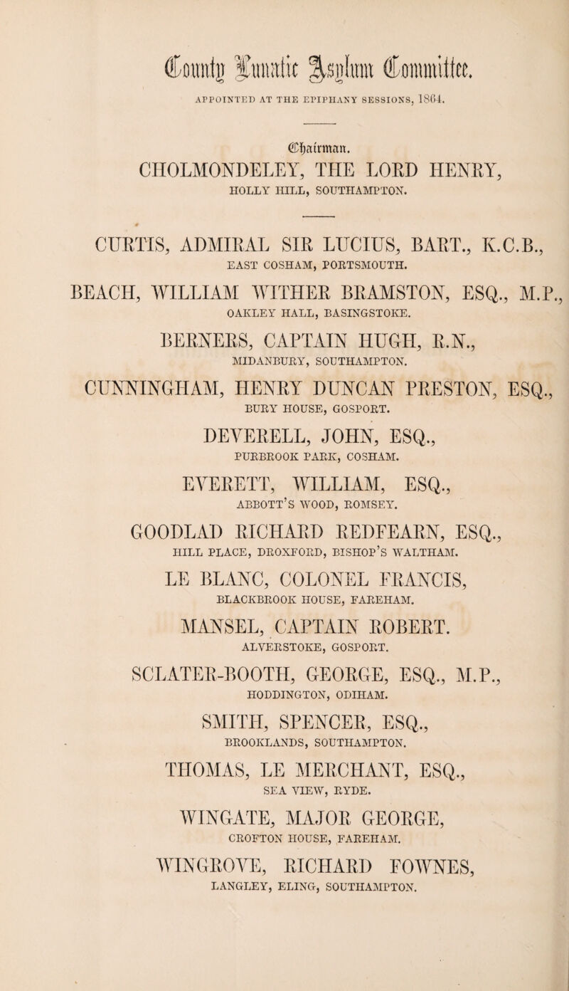 €D$atrman. CHOLMONDELEY, THE LORD HENRY, HOLLY HILL, SOUTHAMPTON. CURTIS, ADMIRAL SIR LUCIUS, BART., K.C.B., EAST COSHAM, PORTSMOUTH. BEACH, WILLIAM WITHER BRAMSTON, ESQ., M.P. OAKLEY HALL, BASINGSTOKE. BERNERS, CAPTAIN HUGH, R.N., MIDANBURY, SOUTHAMPTON. CUNNINGHAM, HENRY DUNCAN PRESTON, ESQ., BURY HOUSE, GOSPORT. DEVERELL, JOHN, ESQ., PURBROOK PARK, COSHAM. EVERETT, WILLIAM, ESQ., ABBOTT’S WOOD, ROMSEY. GOODLAD RICHARD REDFEARN, ESQ., HILL PLACE, DROXFORD, BISHOP’S WALTHAM. LE BLANC, COLONEL FRANCIS, BLACKBROOK HOUSE, FAREHAM. MANSEL, CAPTAIN ROBERT. ALVERSTOKE, GOSPORT. SCLATER-BOOTH, GEOROE, ESQ,, M.P., HODDINGTON, ODIHAM. SMITH, SPENCER, ESQ., BROOKEANDS, SOUTHAMPTON. THOMAS, LE MERCHANT, ESQ., SEA VIEW, RYDE. WINGATE, MAJOR GEORGE, CROFTON HOUSE, FAREHAM. WIN GROVE, RICHARD EOWNES, LANGLEY, ELING, SOUTHAMPTON.