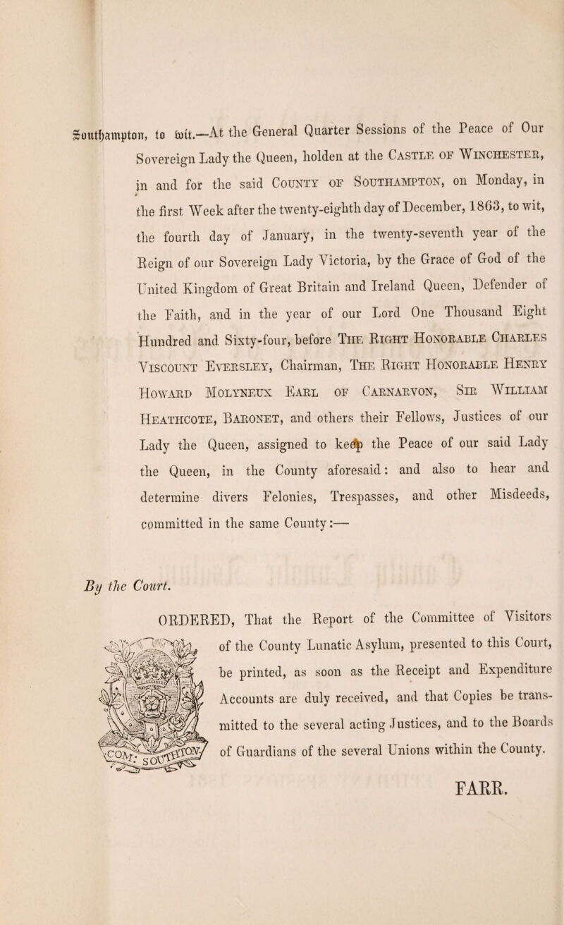 Southampton, to toit.-At the General Quarter Sessions of the Peace of Our Sovereign Lady the Queen, holden at the Castle of Winchester, in and for the said County of Southampton, on Monday, in the first Week after the twenty-eighth day of December, 1863, to wit, the fourth day of January, in the twenty-seventh year of the Beign of our Sovereign Lady Victoria, by the Grace of God of the United Kingdom of Great Britain and Ireland Queen, Defender of the Faith, and in the year of our Lord One Thousand Eight Hundred and Sixty-four, before The Bight Honorable Charles Viscount Eversley, Chairman, The Bight LIonorable Henry Howard Molyneux Earl of Carnarvon, Sir William Heatiicote, Baronet, and others their Fellows, Justices of our Lady the Queen, assigned to ke^ the Peace of our said Lady the Queen, in the County aforesaid: and also to hear and determine divers Felonies, Trespasses, and other Misdeeds, committed in the same County:— By the Court. OBDEBED, That the Beport of the Committee of Visitors of the County Lunatic Asylum, presented to this Court, be printed, as soon as the Beceipt and Expenditure Accounts are duly received, and that Copies be trans¬ mitted to the several acting Justices, and to the Boards of Guardians of the several Unions within the County. FARR,