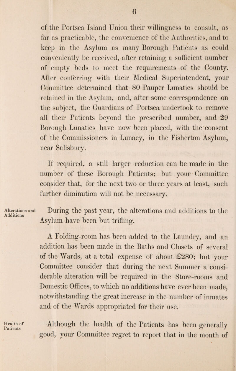 Alterations and Additions Health of Patients of the Portsea Island Union their willingness to consult, as far as practicable, the convenience of the Authorities, and to keep in the Asylum as many Borough Patients as could conveniently be received, after retaining a sufficient number of empty beds to meet the requirements of the County. After conferring with their Medical Superintendent, your Committee determined that 80 Pauper Lunatics should be retained in the Asylum, and, after some correspondence on the subject, the Guardians of Portsea undertook to remove all their Patients beyond the prescribed number, and 29 Borough Lunatics have now been placed, with the consent of the Commissioners in Lunacy, in the Fisherton Asylum, near Salisbury. If required, a still larger reduction can be made in the number of these Borough Patients; but your Committee consider that, for the next two or three years at least, such further diminution will not be necessary. During the past year, the alterations and additions to the Asylum have been but trifling. A Folding-room has been added to the Laundry, and an addition has been made in the Baths and Closets of several of the Wards, at a total expense of about £280; but your Committee consider that during the next Summer a consi¬ derable alteration will be required in the Store-rooms and Domestic Offices, to which no additions have ever been made, notwithstanding the great increase in the number of inmates and of the Wards appropriated for their use. Although the health of the Patients has been generally good, your Committee regret to report that in the month of