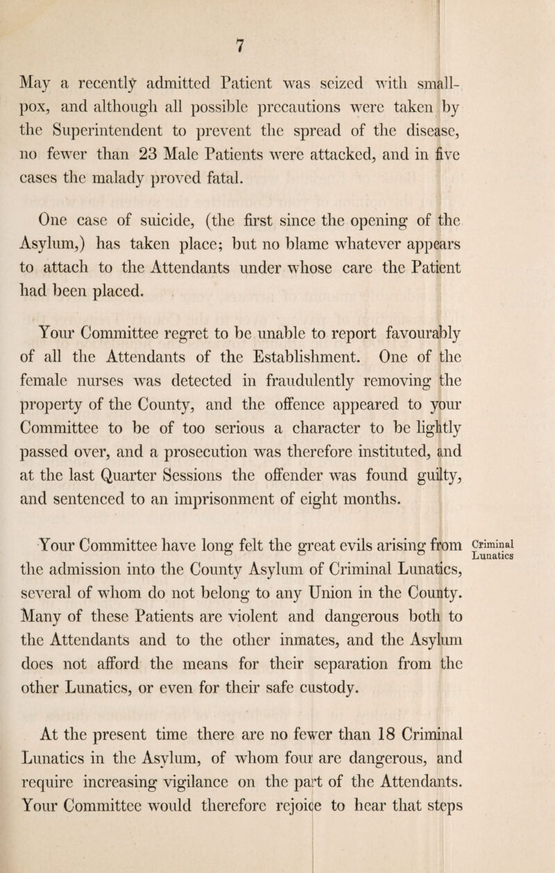May a recently admitted Patient was seized with small¬ pox, and although all possible precautions were taken by the Superintendent to prevent the spread of the disease, no fewer than 23 Male Patients were attacked, and in five cases the malady proved fatal. One case of suicide, (the first since the opening of the Asylum,) has taken place; but no blame whatever appears to attach to the Attendants under whose care the Patient had been placed. Your Committee regret to be unable to report favourably of all the Attendants of the Establishment. One of the female nurses was detected in fraudulently removing the property of the County, and the offence appeared to your Committee to be of too serious a character to be lightly passed over, and a prosecution was therefore instituted, and at the last Quarter Sessions the offender was found guilty, and sentenced to an imprisonment of eight months. Your Committee have long felt the great evils arising from the admission into the County Asylum of Criminal Lunatics, several of whom do not belong to any Union in the County. Many of these Patients are violent and dangerous both to the Attendants and to the other inmates, and the Asylum does not afford the means for their separation from the other Lunatics, or even for their safe custody. At the present time there are no fewer than 18 Criminal Lunatics in the Asylum, of whom four are dangerous, and require increasing vigilance on the part of the Attendants. Your Committee would therefore rejoice to hear that steps Criminal Lunatics