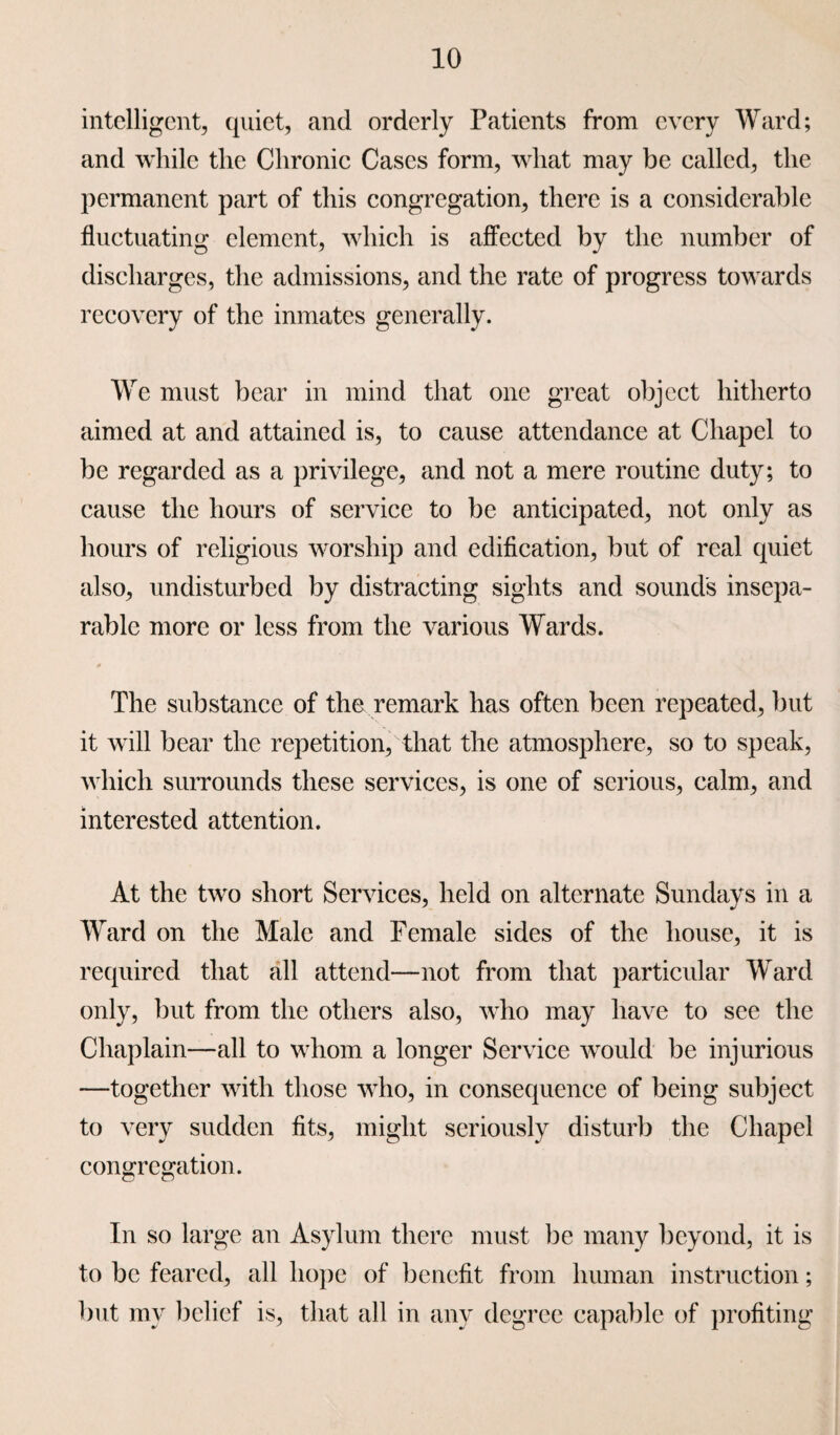 intelligent, quiet, and orderly Patients from every Ward; and while the Chronic Cases form, what may be called, the permanent part of this congregation, there is a considerable fluctuating element, which is affected by the number of discharges, the admissions, and the rate of progress towards recovery of the inmates generally. We must bear in mind that one great object hitherto aimed at and attained is, to cause attendance at Chapel to be regarded as a privilege, and not a mere routine duty; to cause the hours of service to be anticipated, not only as hours of religious worship and edification, but of real quiet also, undisturbed by distracting sights and sound's insepa¬ rable more or less from the various Wards. The substance of the remark has often been repeated, but it will bear the repetition, that the atmosphere, so to speak, which surrounds these services, is one of serious, calm, and interested attention. At the twTo short Services, held on alternate Sundays in a Ward on the Male and Female sides of the house, it is required that all attend—not from that particular Ward only, but from the others also, who may have to see the Chaplain—all to whom a longer Service would be injurious —together with those who, in consequence of being subject to very sudden fits, might seriously disturb the Chapel congregation. In so large an Asylum there must be many beyond, it is to be feared, all hope of benefit from human instruction; but my belief is, that all in any degree capable of profiting
