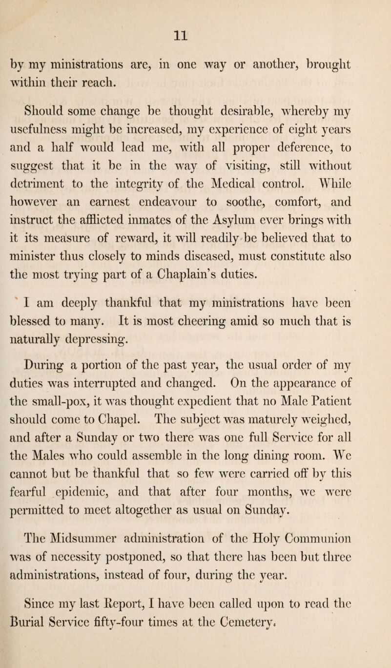 by my ministrations are, in one way or another, brought within their reach. Should some change be thought desirable, whereby my usefulness might be increased, my experience of eight years and a half would lead me, with all proper deference, to suggest that it be in the way of visiting, still without detriment to the integrity of the Medical control. While however an earnest endeavour to soothe, comfort, and instruct the afflicted inmates of the Asylum ever brings with it its measure of reward, it will readily be believed that to minister thus closely to minds diseased, must constitute also the most trying part of a Chaplain’s duties. I am deeply thankful that my ministrations have been blessed to many. It is most cheering amid so much that is naturally depressing. During a portion of the past year, the usual order of my duties was interrupted and changed. On the appearance of the small-pox, it was thought expedient that no Male Patient should come to Chapel. The subject was maturely weighed, and after a Sunday or two there was one full Service for all the Males who could assemble in the long dining room. We cannot but be thankful that so few were carried off by this fearful epidemic, and that after four months, we were permitted to meet altogether as usual on Sunday. The Midsummer administration of the Holy Communion was of necessity postponed, so that there has been but three administrations, instead of four, during the year. Since my last Eeport, I have been called upon to read the -four times at the Cemetery* Burial Service fifty