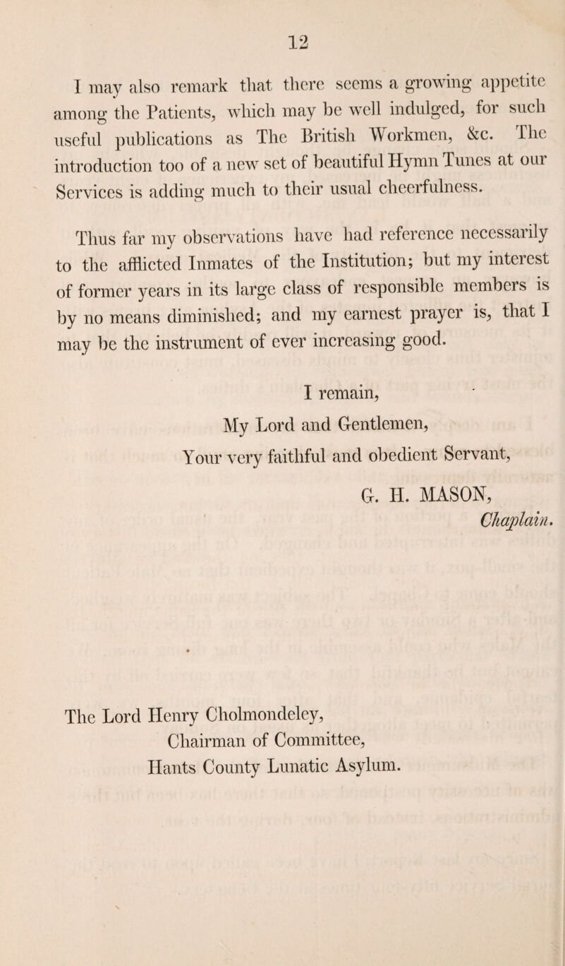 I may also remark that there seems a growing appetite among the Patients, which may be well indulged, for such useful publications as The British Workmen, &c. The introduction too of a new set of beautiful Hymn Tunes at om Services is adding much to their usual cheerfulness. Thus far my observations have had reference necessarily to the afflicted Inmates of the Institution; but my interest of former years in its large class of responsible members is by no means diminished; and my earnest prayer is, that I may be the instrument of ever increasing good. I remain, My Lord and Gentlemen, Your very faithful and obedient Servant, G. H. MASON, Chaplain. The Lord Henry Cholmondeley, Chairman of Committee, Hants County Lunatic Asylum. \