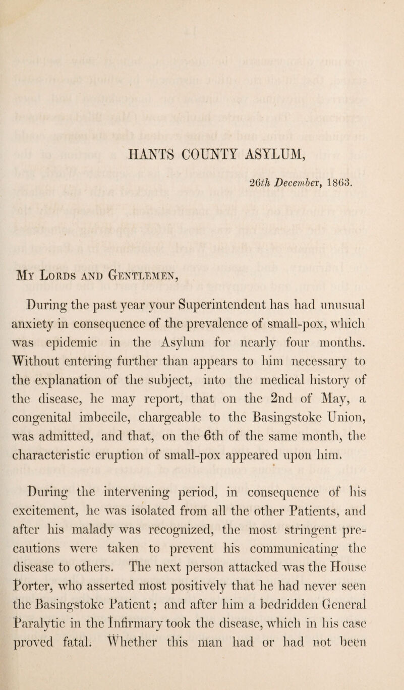 HANTS COUNTY ASYLUM, 26th December, 1863. My Lords and Gentlemen, During the past year your Superintendent has had unusual anxiety in consequence of the prevalence of small-pox, which was epidemic in the Asylum for nearly four months. Without entering further than appears to him necessary to the explanation of the subject, into the medical history of the disease, he may report, that on the 2nd of May, a congenital imbecile, chargeable to the Basingstoke Union, was admitted, and that, on the 6th of the same month, the characteristic eruption of small-pox appeared upon him, During the intervening period, in consequence of his excitement, he was isolated from all the other Patients, and after his malady was recognized, the most stringent pre¬ cautions were taken to prevent his communicating the disease to others. The next person attacked was the House Porter, who asserted most positively that he had never seen the Basingstoke Patient; and after him a bedridden General Paralytic in the Infirmary took the disease, which in his case proved fatal. Whether this man had or had not been