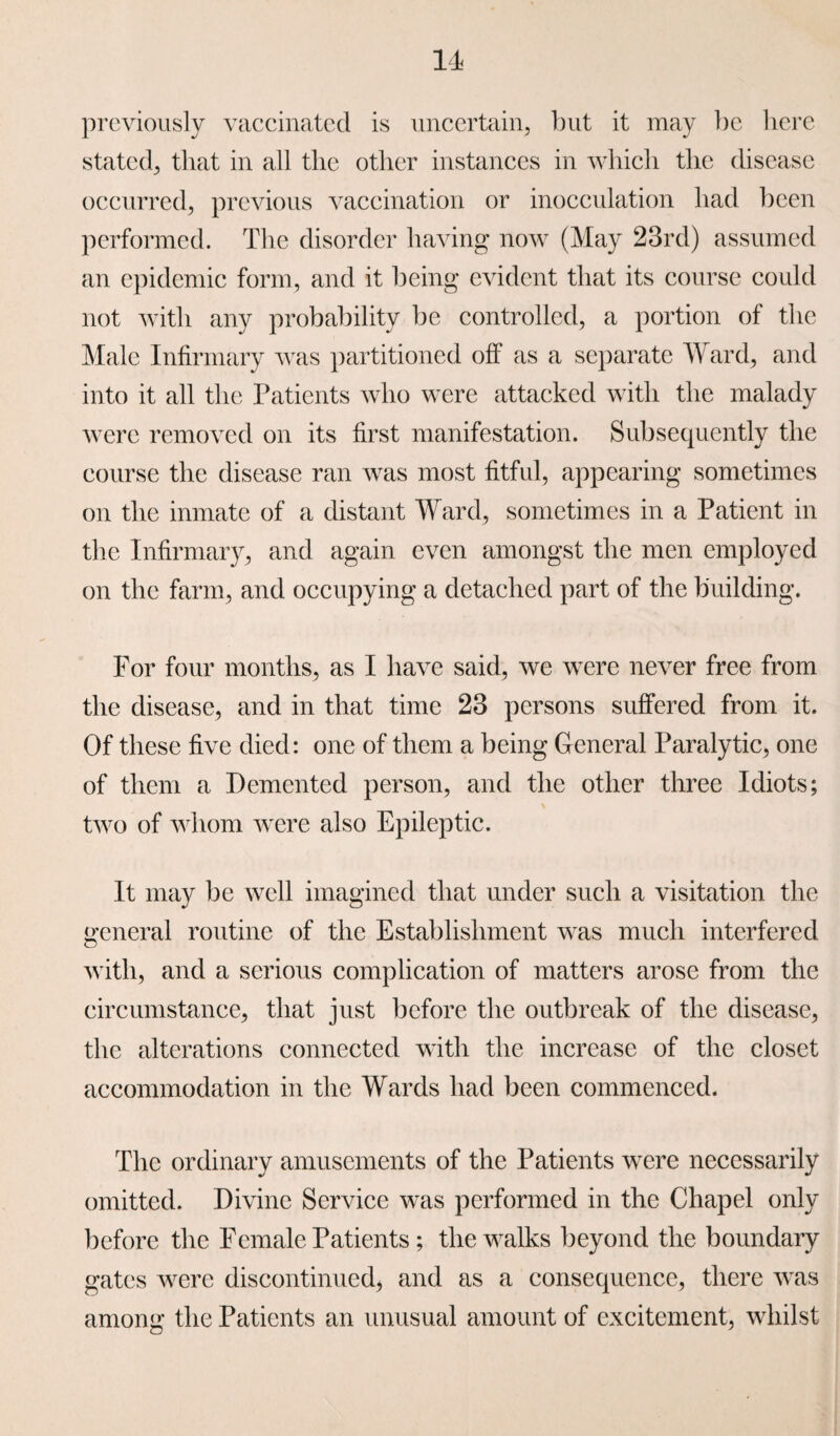 IT previously vaccinated is uncertain, but it may be here stated, that in all the other instances in which the disease occurred, previous vaccination or inocculation had been performed. The disorder having now (May 23rd) assumed an epidemic form, and it being evident that its course could not with any probability be controlled, a portion of the Male Infirmary was partitioned off as a separate Ward, and into it all the Patients who were attacked with the malady were removed on its first manifestation. Subsequently the course the disease ran was most fitful, appearing sometimes on the inmate of a distant Ward, sometimes in a Patient in the Infirmary, and again even amongst the men employed on the farm, and occupying a detached part of the building. For four months, as I have said, we were never free from the disease, and in that time 23 persons suffered from it. Of these five died: one of them a being General Paralytic, one of them a Demented person, and the other three Idiots; two of whom were also Epileptic. It may be well imagined that under such a visitation the general routine of the Establishment was much interfered with, and a serious complication of matters arose from the circumstance, that just before the outbreak of the disease, the alterations connected with the increase of the closet accommodation in the Wards had been commenced. The ordinary amusements of the Patients were necessarily omitted. Divine Service was performed in the Chapel only before the Female Patients; the walks beyond the boundary gates were discontinued, and as a consequence, there was among the Patients an unusual amount of excitement, whilst