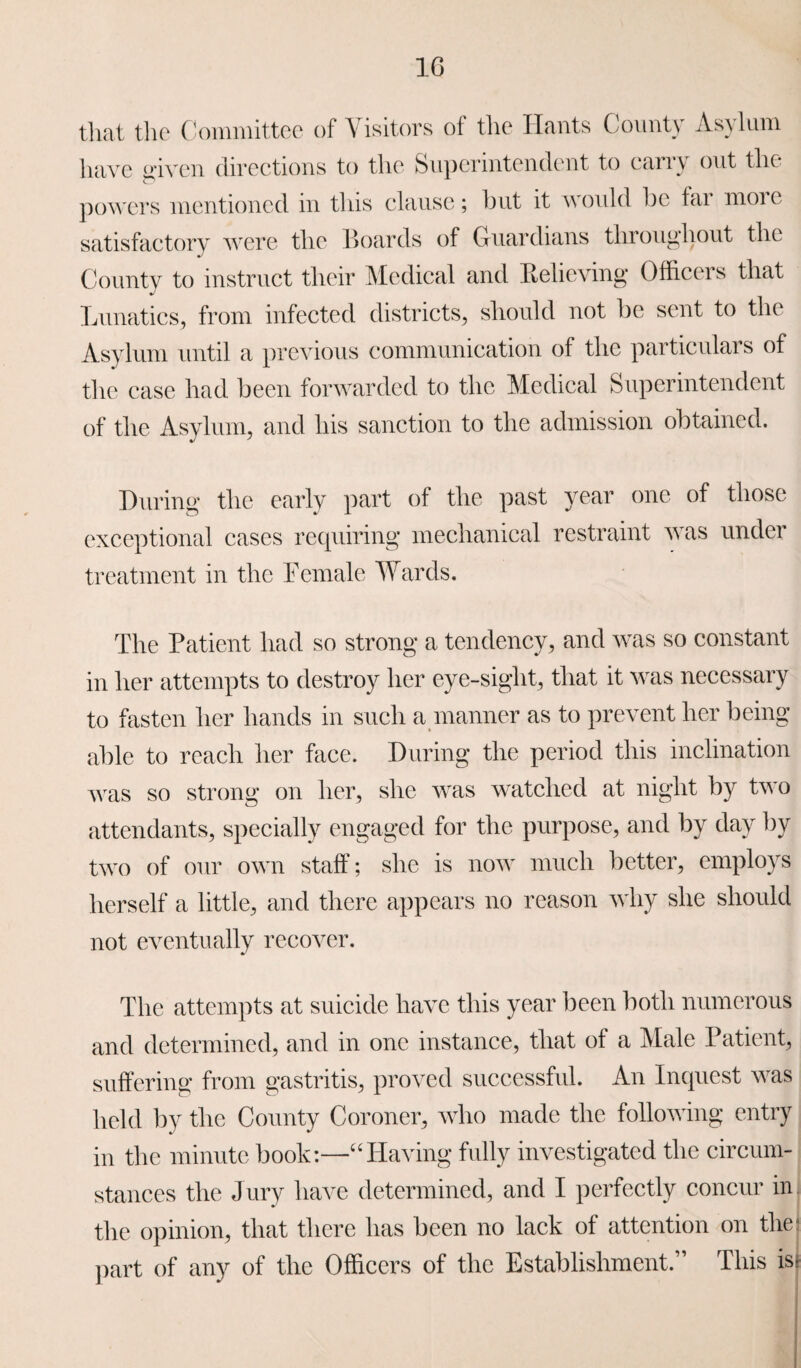 1G that the Committee of Visitors of the Hants County Asylum have given O directions to the Superintendent to carry out the powers mentioned in this clause; but it would be far moie satisfactory were the Boards of Guardians throughout the County to instruct their Medical and Relieving Officers that Lunatics, from infected districts, should not be sent to the Asylum until a previous communication of the particulars of the case had been forwarded to the Medical Superintendent of the Asylum, and his sanction to the admission obtained. During the early part of the past year one of those exceptional cases requiring mechanical restraint was under treatment in the Female Wards. The Patient had so strong a tendency, and was so constant in her attempts to destroy her eye-sight, that it was necessary to fasten her hands in such a manner as to prevent her being able to reach her face. During the period this inclination was so strong on her, she was watched at night by two attendants, specially engaged for the purpose, and by day by two of our own staff; she is now much better, employs herself a little, and there appears no reason why she should not eventually recover. The attempts at suicide have this year been both numerous and determined, and in one instance, that of a Male Patient, suffering from gastritis, proved successful. An Inquest was held by the County Coroner, who made the following entry in the minute book:—“Having fully investigated the circum¬ stances the Jury have determined, and I perfectly concur in the opinion, that there has been no lack of attention on the part of any of the Officers of the Establishment.” This isj