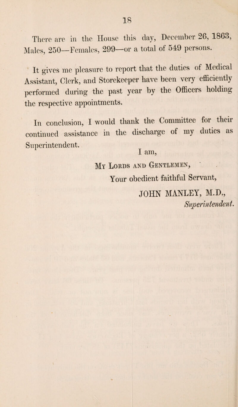 There are in the House this day, December 26, 1868, Males, 250—Females, 299—or a total of 549 persons. It gives me pleasure to report that the duties of Medical Assistant, Clerk, and Storekeeper have been very efficiently performed during the past year by the Officers holding the respective appointments. In conclusion, I would thank the Committee for theii continued assistance in the discharge of my duties as Superintendent. I am, My Lords and Gentlemen, Your obedient faithful Servant, JOHN MANLEY, M.D., Superintendent.