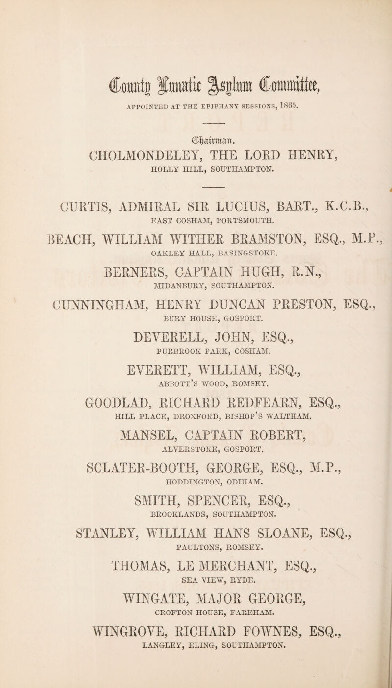 Comttg fuimtit ^sglrort Ctrounittee, APPOINTED AT THE EPIPHANY SESSIONS, 1860. (^airman. CHOLMONDELEY, THE LORD HENRY, HOLLY HILL, SOUTHAMPTON. CURTIS, ADMIRAL SIR LUCIUS, BART., K.C.B., EAST COSHAM, PORTSMOUTH. BEACH, WILLIAM WITHER BRAMSTON, ESQ., M.F., OAKLEY HALL, BASINGSTOKE. BERNERS, CAPTAIN HUGH, R.N., MID ANBURY, SOUTHAMPTON. CUNNINGHAM, HENRY DUNCAN PRESTON, ESQ., BURY HOUSE, GOSPORT. DEYERELL, JOHN, ESQ., PUBBROOK PARK, COSHAM. EVERETT, WILLIAM, ESQ., abbott’s wood, romsey. GOODLAD, RICHARD REDFEARN, ESQ., HILL PLACE, DROXFORD, BISHOP’S WALTHAM. MANSEL, CAPTAIN ROBERT, ALVERSTOKE, GOSPORT. SCLATER-BOOTH, GEORGE, ESQ., M.P., HODDINGTON, ODIITAM. SMITH, SPENCER, ESQ., BROOKLANDS, SOUTHAMPTON. STANLEY, WILLIAM HANS SLOANE, ESQ., PAULTONS, ROMSEY. THOMAS, LE MERCHANT, ESQ., SEA VIEW, RYDE. WINGATE, MAJOR GEORGE, CROFTON HOUSE, FAREHAM. WINGROVE, RICHARD FOWNES, ESQ., LANGLEY, ELING, SOUTHAMPTON.