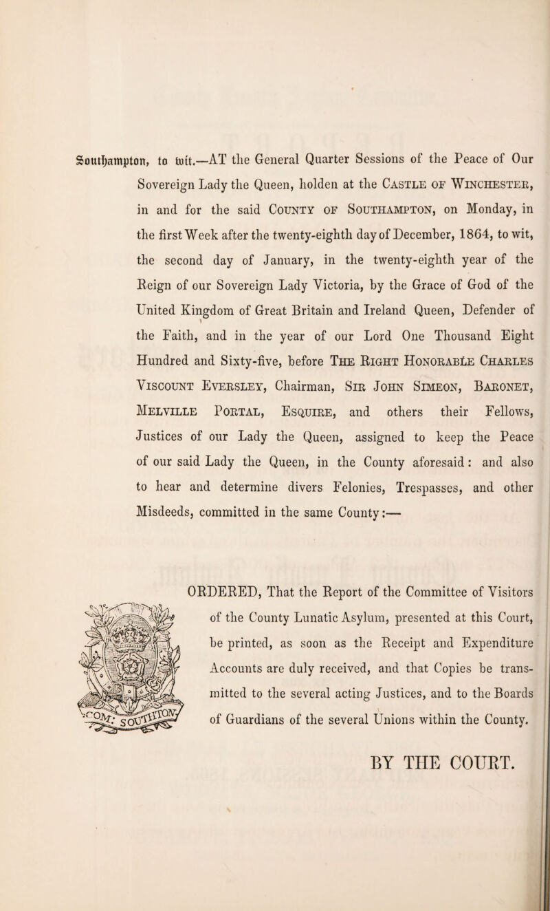 Southampton, to tint.—AT the General Quarter Sessions of the Peace of Our Sovereign Lady the Queen, holden at the Castle of Winchester, in and for the said County of Southampton, on Monday, in the first Week after the twenty-eighth day of December, 1864, to wit, the second day of January, in the twenty-eighth year of the Reign of our Sovereign Lady Victoria, by the Grace of God of the United Kingdom of Great Britain and Ireland Queen, Defender of l the Faith, and in the year of our Lord One Thousand Eight Hundred and Sixty-five, before The Bight Honorable Charles Viscount Eversley, Chairman, Sir John Simeon, Baronet, Melville Portal, Esquire, and others their Fellows, Justices of our Lady the Queen, assigned to keep the Peace of our said Lady the Queen, in the County aforesaid: and also to hear and determine divers Felonies, Trespasses, and other Misdeeds, committed in the same County:— OBDERED, That the Report of the Committee of Visitors of the County Lunatic Asylum, presented at this Court, be printed, as soon as the Receipt and Expenditure Accounts are duly received, and that Copies be trans¬ mitted to the several acting Justices, and to the Boards of Guardians of the several Unions within the County. BY THE COURT.