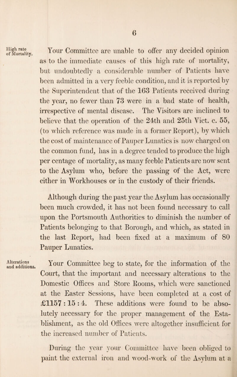 High rate of Mortality. Alterations and additions. Your Committee are unable to offer any decided opinion as to the immediate causes of this high rate of mortality, but undoubtedly a considerable number of Patients have been admitted in a very feeble condition, and it is reported by the Superintendent that of the 163 Patients received during the year, no fewer than 73 were in a bad state of health, irrespective of mental disease. The Visitors are inclined to believe that the operation of the 21th and 25th Viet. c. 55, (to which reference was made in a former Report), by which the cost of maintenance of Pauper Lunatics is now charged on the common fund, has in a degree tended to produce the high per centage of mortality, as many feeble Patients are now sent to the Asylum who, before the passing of the Act, were either in Workhouses or in the custody of their friends. Although during the past year the Asylum has occasionally been much crowded, it has not been found necessary to call upon the Portsmouth Authorities to diminish the number of Patients belonging to that Borough, and which, as stated in the last Report, had been fixed at a maximum of 80 Pauper Lunatics. Your Committee beg to state, for the information of the Court, that the important and necessary alterations to the Domestic Offices and Store Rooms, which were sanctioned at the Easter Sessions, have been completed at a cost of £1157 :15 :1. These additions were found to be abso¬ lutely necessary for the proper management of the Esta¬ blishment, as the old Offices were altogether insufficient for the increased number of Patients. During the year your Committee have been obliged to paint the external iron and wood-work of the Asylum at a