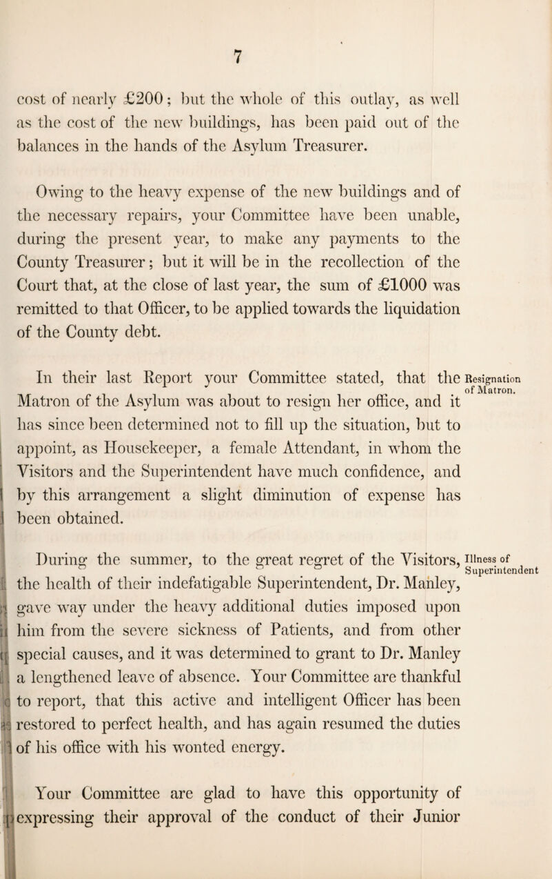 cost of nearly £200; but the whole of this outlay, as well as the cost of the new buildings, has been paid out of the balances in the hands of the Asylum Treasurer. Owing to the heavy expense of the new buildings and of the necessary repairs, your Committee have been unable, during the present year, to make any payments to the County Treasurer; but it will be in the recollection of the Court that, at the close of last year, the sum of £1000 was remitted to that Officer, to be applied towards the liquidation of the County debt. In their last Report your Committee stated, that the Resignation of Matron. Matron of the Asylum was about to resign her office, and it has since been determined not to fill up the situation, but to appoint, as Housekeeper, a female Attendant, in whom the Visitors and the Superintendent have much confidence, and by this arrangement a slight diminution of expense has S been obtained. During1 the summer, to the great regret of the Visitors, illness of & ° 5 Superintendent S the health of their indefatigable Superintendent, Dr. Manley, | gave way under the heavy additional duties imposed upon n him from the severe sickness of Patients, and from other [[ special causes, and it was determined to grant to Dr. Manley i, a lengthened leave of absence. Your Committee are thankful I to report, that this active and intelligent Officer has been restored to perfect health, and has again resumed the duties of his office with his wonted energy. Your Committee are glad to have this opportunity of (i expressing their approval of the conduct of their Junior