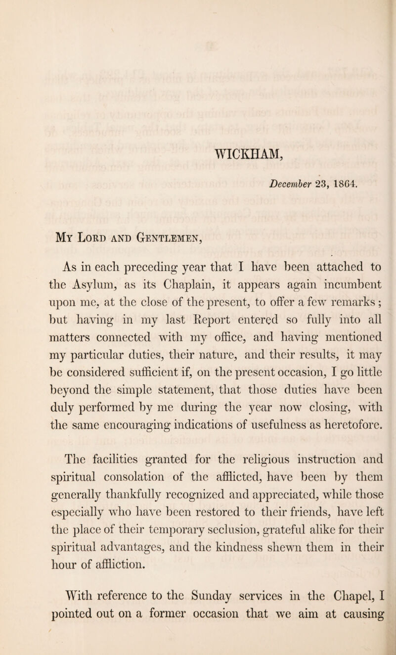 WICKHAM, December 23, 18C4. My Lord and Gentlemen, As in each preceding year that I have been attached to the Asylum, as its Chaplain, it appears again incumbent upon me, at the close of the present, to offer a few remarks ; but having in my last Report entered so fully into all matters connected with my office, and having mentioned my particular duties, their nature, and their results, it may be considered sufficient if, on the present occasion, I go little beyond the simple statement, that those duties have been duly performed by me during the year now closing, with the same encouraging indications of usefulness as heretofore. The facilities granted for the religious instruction and spiritual consolation of the afflicted, have been by them generally thankfully recognized and appreciated, while those especially who have been restored to their friends, have left the place of their temporary seclusion, grateful alike for their spiritual advantages, and the kindness shewn them in their hour of affliction. With reference to the Sunday services in the Chapel, I pointed out on a former occasion that we aim at causing