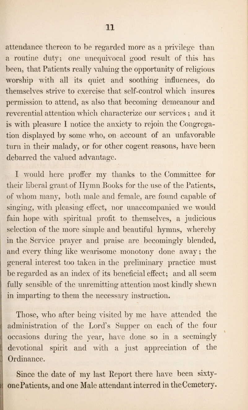 attendance thereon to be regarded more as a privilege than a routine duty; one unequivocal good result of this has been, that Patients really valuing the opportunity of religious worship with all its quiet and soothing influences, do themselves strive to exercise that self-control which insures permission to attend, as also that becoming demeanour and reverential attention which characterize our services ; and it is with pleasure I notice the anxiety to rejoin the Congrega¬ tion displayed by some who, on account of an unfavorable turn in their malady, or for other cogent reasons, have been debarred the valued advantage. I would here proffer my thanks to the Committee for their liberal grant of Hymn Books for the use of the Patients, of whom many, both male and female, are found capable of singing, with pleasing effect, nor unaccompanied we would fain hope with spiritual profit to themselves, a judicious selection of the more simple and beautiful hymns, whereby in the Service prayer and praise are becomingly blended, and every thing like wearisome monotony done away; the general interest too taken in the preliminary practice must I be regarded as an index of its beneficial effect; and all seem fully sensible of the unremitting attention most kindly shewn in imparting to them the necessary instruction. Those, who after being visited by me have attended the administration of the Lord’s Supper on each of the four occasions during the year, have done so in a seemingly devotional spirit and with a just appreciation of the Ordinance. Since the date of my last Report there have been sixty- tc one Patients, and one Male attendant interred in the Cemetery.
