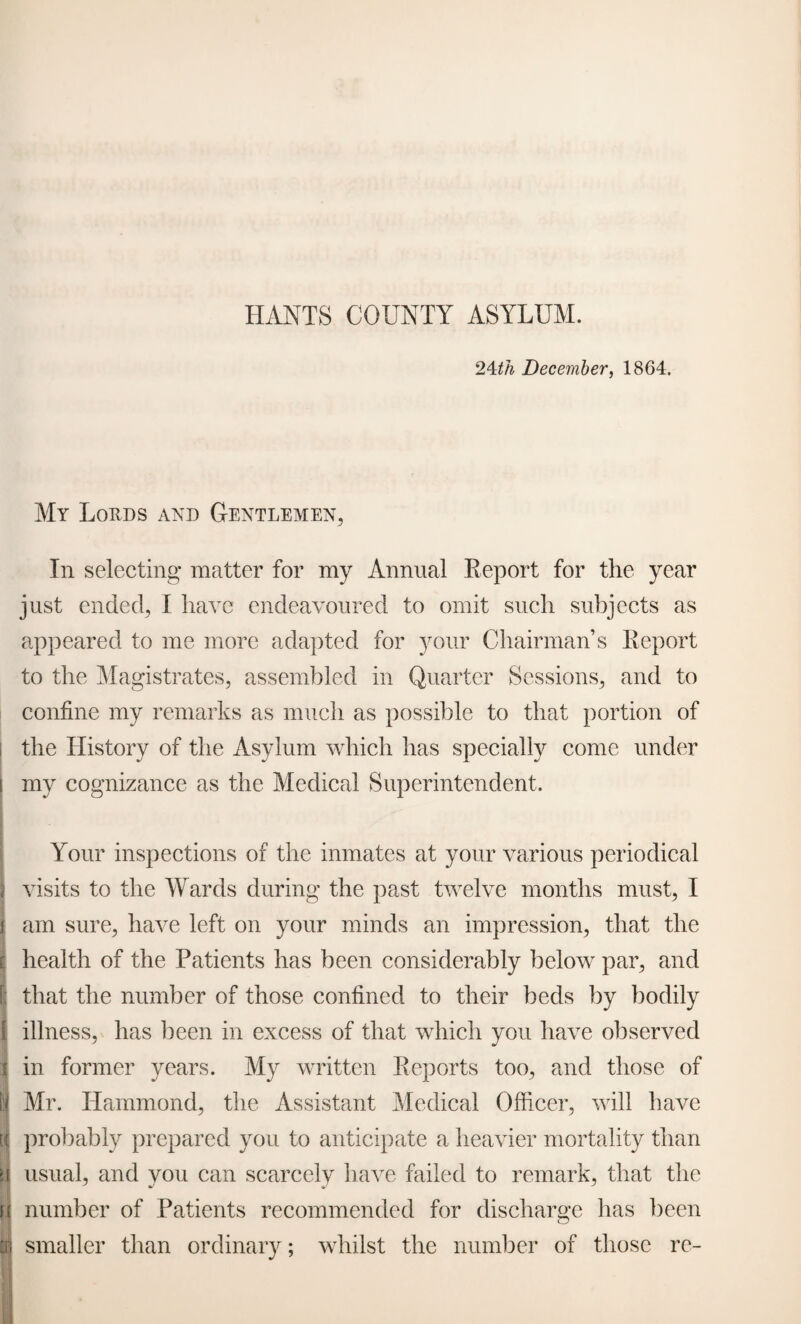 24th December, 1864. My Lords and Gentlemen, In selecting* matter for my Annual Report for the year just ended, I have endeavoured to omit such subjects as appeared to me more adapted for your Chairman’s Report to the Magistrates, assembled in Quarter Sessions, and to confine my remarks as much as possible to that portion of the History of the Asylum which has specially come under my cognizance as the Medical Superintendent. Your inspections of the inmates at your various periodical visits to the Wards during the past twelve months must, I am sure, have left on your minds an impression, that the health of the Patients has been considerably below par, and [; that the number of those confined to their beds by bodily ! illness, has been in excess of that which you have observed in former years. My written Reports too, and those of Mr. Hammond, the Assistant Medical Officer, will have probably prepared you to anticipate a heavier mortality than H usual, and you can scarcely have failed to remark, that the n number of Patients recommended for discharge has been smaller than ordinary; whilst the number of those re-