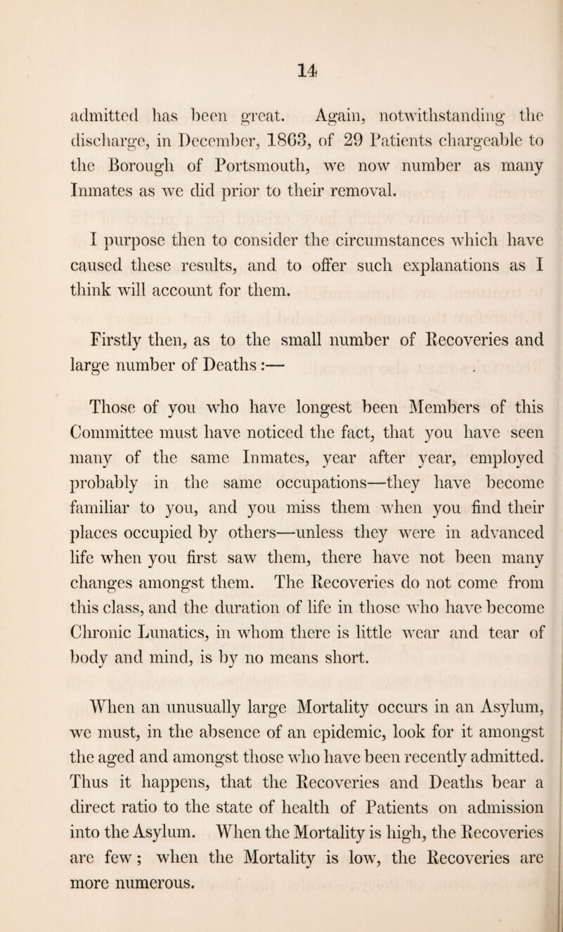 admitted has been great. Again, notwithstanding the discharge, in December, 18G8, of 29 Patients chargeable to the Borough of Portsmouth, we now number as many Inmates as we did prior to their removal. I purpose then to consider the circumstances which have caused these results, and to offer such explanations as I think will account for them. Firstly then, as to the small number of Recoveries and large number of Deaths:— Those of you who have longest been Members of this Committee must have noticed the fact, that you have seen many of the same Inmates, year after year, employed probably in the same occupations—they have become familiar to you, and you miss them when you find their places occupied by others—unless they were in advanced life when you first saw them, there have not been many changes amongst them. The Recoveries do not come from this class, and the duration of life in those who have become Chronic Lunatics, in whom there is little wear and tear of body and mind, is by no means short. When an unusually large Mortality occurs in an Asylum, we must, in the absence of an epidemic, look for it amongst the aged and amongst those who have been recently admitted. Thus it happens, that the Recoveries and Deaths bear a direct ratio to the state of health of Patients on admission into the Asylum. When the Mortality is high, the Recoveries are few; when the Mortality is low, the Recoveries are more numerous.