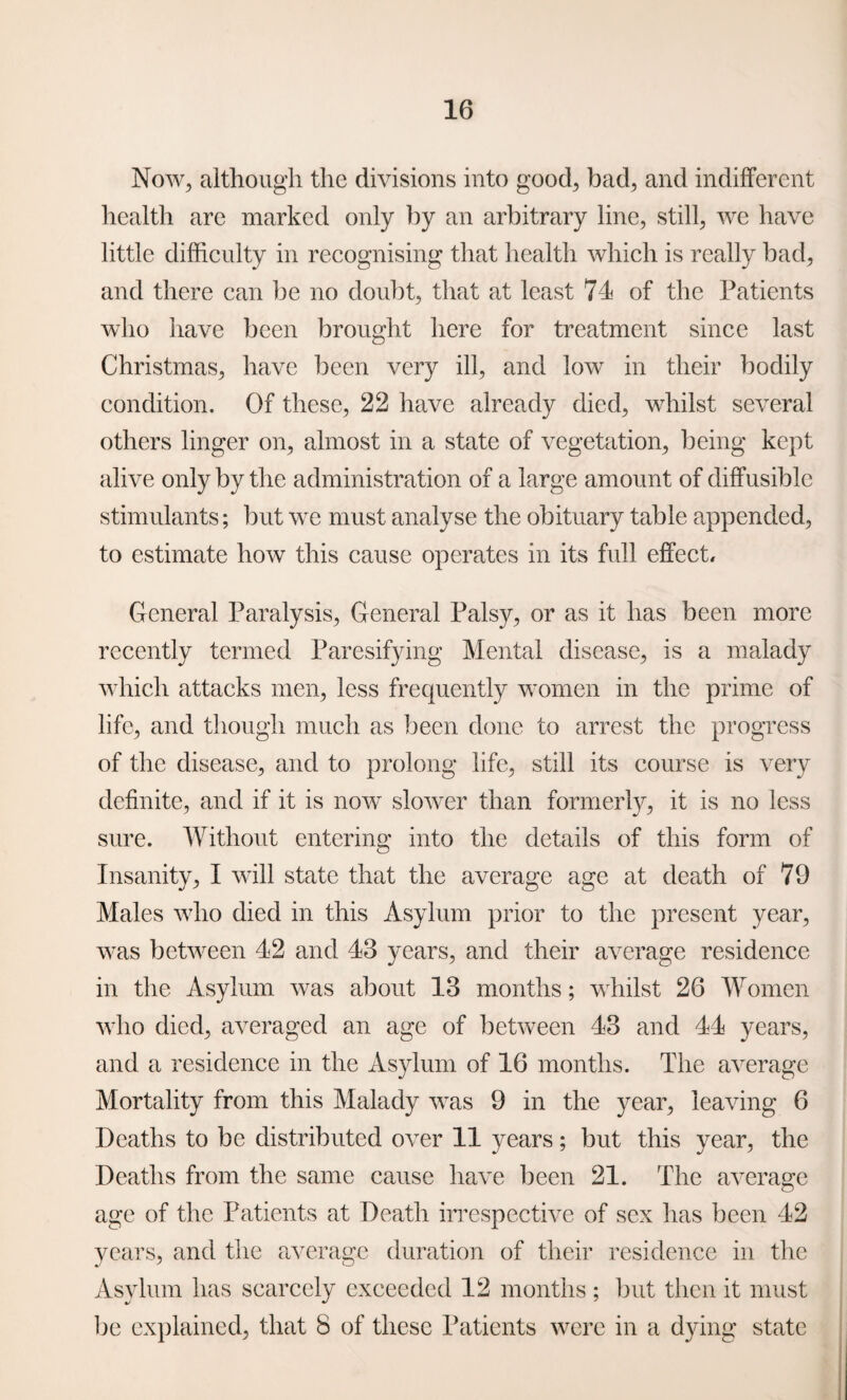 Now, although the divisions into good, bad, and indifferent health are marked only by an arbitrary line, still, we have little difficulty in recognising that health which is really bad, and there can be no doubt, that at least 71 of the Patients who have been brought here for treatment since last Christmas, have been very ill, and low in their bodily condition. Of these, 22 have already died, whilst several others linger on, almost in a state of vegetation, being kept alive only by the administration of a large amount of diffusible stimulants; but we must analyse the obituary table appended, to estimate how this cause operates in its full effect. General Paralysis, General Palsy, or as it has been more recently termed Paresifying Mental disease, is a malady which attacks men, less frequently women in the prime of life, and though much as been done to arrest the progress of the disease, and to prolong life, still its course is very definite, and if it is now slower than formerly, it is no less sure. Without entering into the details of this form of Insanity, I will state that the average age at death of 79 Males who died in this Asylum prior to the present year, was between 42 and 43 years, and their average residence in the Asylum was about 13 months; whilst 26 Women who died, averaged an age of between 43 and 44 years, and a residence in the Asylum of 16 months. The average Mortality from this Malady was 9 in the year, leaving 6 Deaths to be distributed over 11 years; but this year, the Deaths from the same cause have been 21. The average age of the Patients at Death irrespective of sex has been 42 years, and the average duration of their residence in the Asylum has scarcely exceeded 12 months ; but then it must be explained, that 8 of these Patients were in a dying state