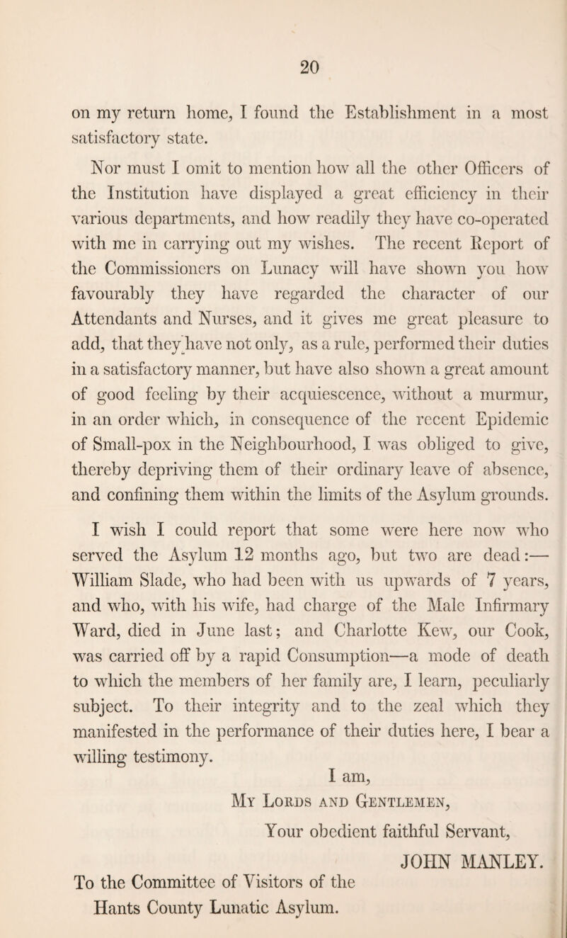 on my return home., I found the Establishment in a most satisfactory state. Nor must I omit to mention how all the other Officers of the Institution have displayed a great efficiency in their various departments, and how readily they have co-operated with me in carrying out my wishes. The recent Report of the Commissioners on Lunacy will have shown you how favourably they have regarded the character of our Attendants and Nurses, and it gives me great pleasure to add, that they have not only, as a rule, performed their duties in a satisfactory manner, but have also shown a great amount of good feeling by their acquiescence, without a murmur, in an order which, in consequence of the recent Epidemic of Small-pox in the Neighbourhood, I was obliged to give, thereby depriving them of their ordinary leave of absence, and confining them within the limits of the Asylum grounds. I wish I could report that some were here now who served the Asylum 12 months ago, but two are dead:— William Slade, who had been with us upwards of 7 years, and who, with his wife, had charge of the Male Infirmary Ward, died in June last; and Charlotte Kew, our Cook, was carried off by a rapid Consumption—a mode of death to which the members of her family are, I learn, peculiarly subject. To their integrity and to the zeal which they manifested in the performance of their duties here, I bear a willing testimony. I am, My Lords and Gentlemen, Your obedient faithful Servant, JOHN MANLEY. To the Committee of Visitors of the Hants County Lunatic Asylum.