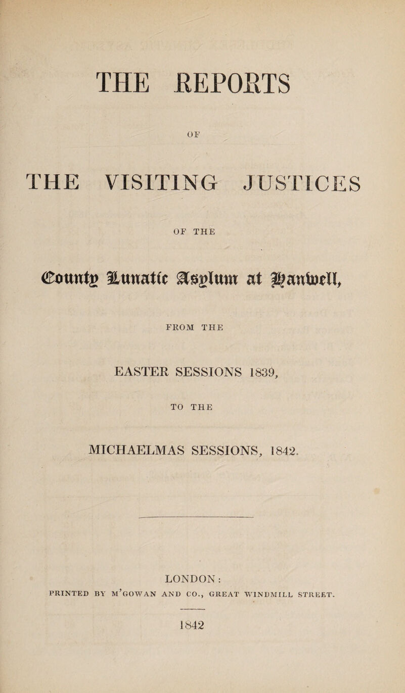 THE REPORTS OF THE VISITING JUSTICES OF THE Counts 3Lunat(c ^sglrou at ®;antocll, FROM THE EASTER SESSIONS 1839, TO THE MICHAELMAS SESSIONS, 1842. LONDON: PRINTED BY m’gOWAN AND CO., GREAT WINDMILL STREET. 1842