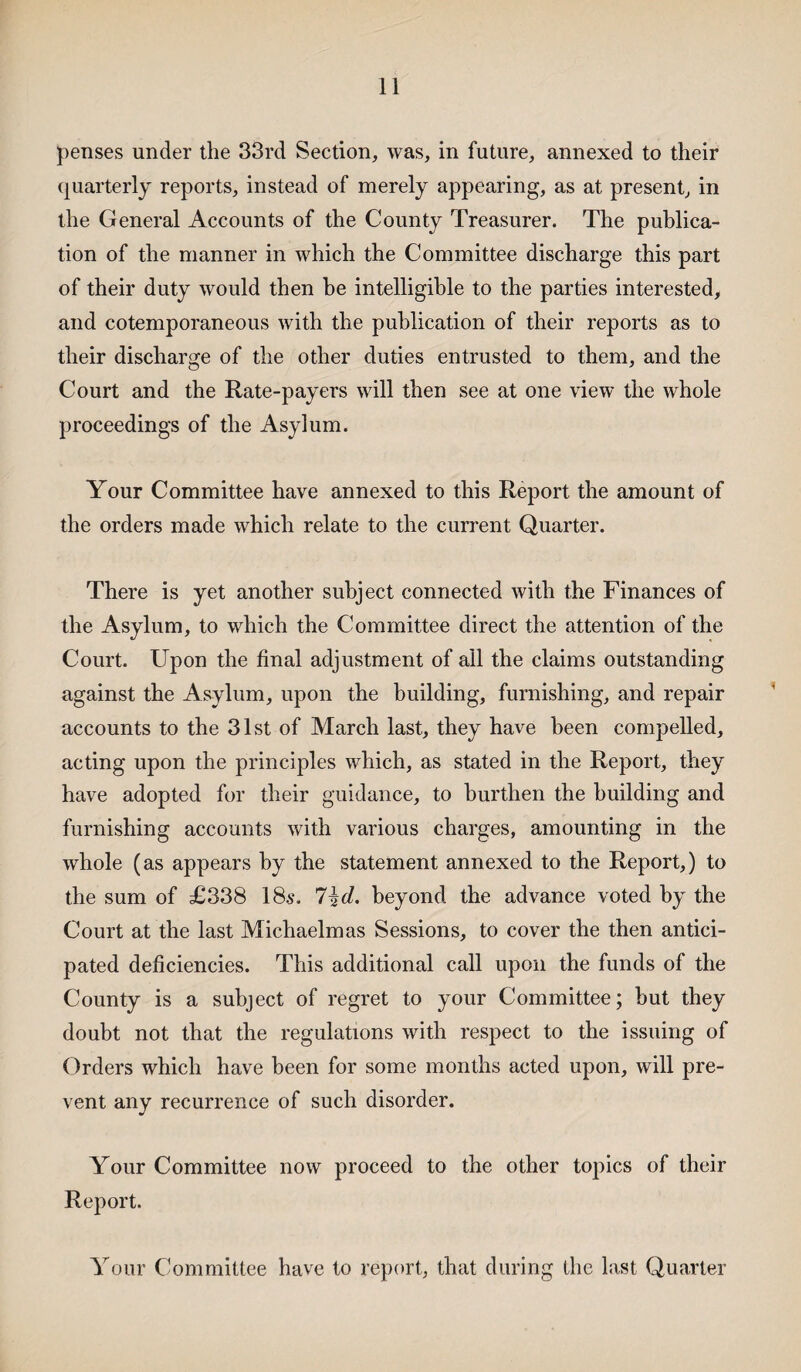 penses under the 33rd Section, was, in future, annexed to their quarterly reports, instead of merely appearing, as at present, in the General Accounts of the County Treasurer. The publica¬ tion of the manner in which the Committee discharge this part of their duty would then he intelligible to the parties interested, and cotemporaneous with the publication of their reports as to their discharge of the other duties entrusted to them, and the Court and the Rate-payers will then see at one view the whole proceedings of the Asylum. Your Committee have annexed to this Report the amount of the orders made which relate to the current Quarter. There is yet another subject connected with the Finances of the Asylum, to which the Committee direct the attention of the Court. Upon the final adjustment of all the claims outstanding against the Asylum, upon the building, furnishing, and repair accounts to the 31st of March last, they have been compelled, acting upon the principles which, as stated in the Report, they have adopted for their guidance, to burthen the building and furnishing accounts with various charges, amounting in the whole (as appears by the statement annexed to the Report,) to the sum of £338 18$. 7\d. beyond the advance voted by the Court at the last Michaelmas Sessions, to cover the then antici¬ pated deficiencies. This additional call upon the funds of the County is a subject of regret to your Committee; but they doubt not that the regulations with respect to the issuing of Orders which have been for some months acted upon, will pre¬ vent any recurrence of such disorder. Your Committee now proceed to the other topics of their Report. Your Committee have to report, that during the last Quarter