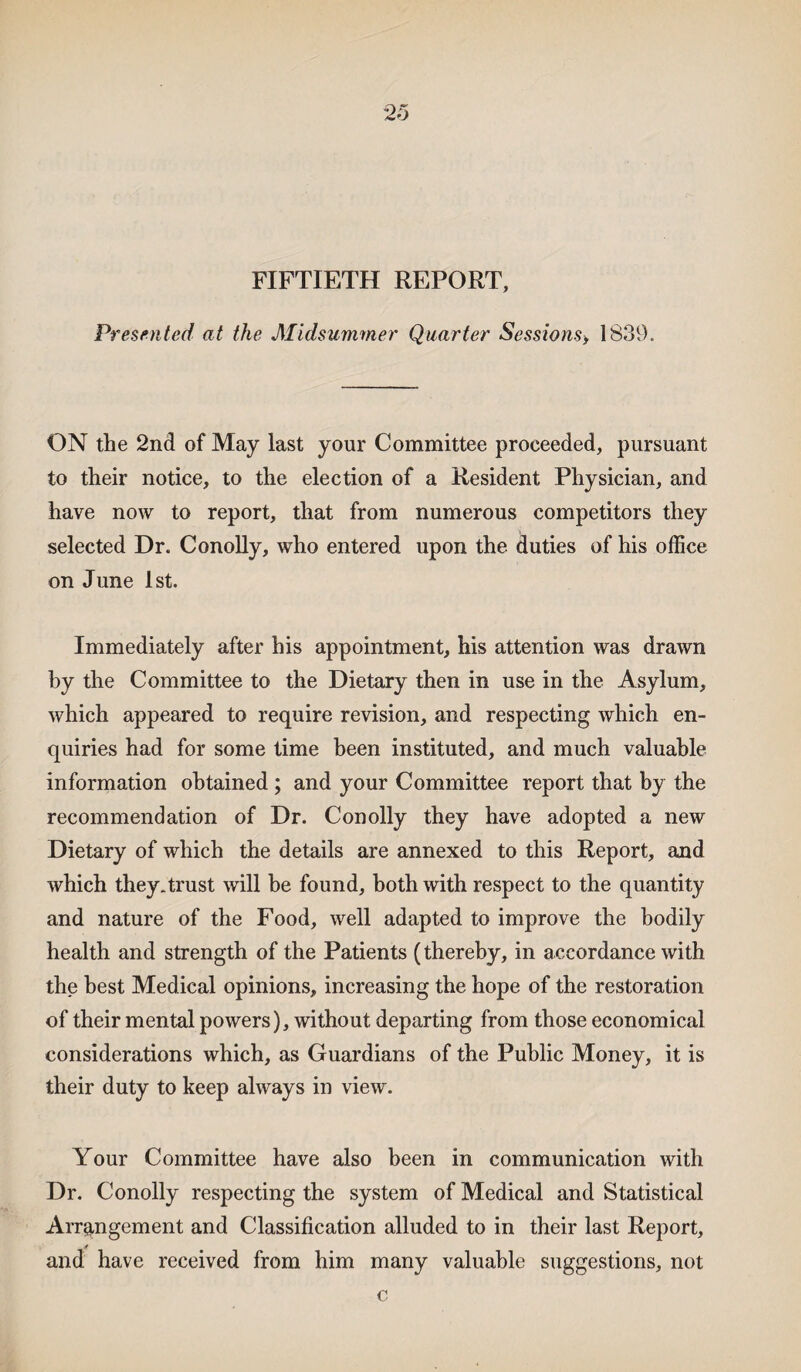 FIFTIETH REPORT, Presented at the Midsummer Quarter Sessions> 1839. ON the 2nd of May last your Committee proceeded, pursuant to their notice, to the election of a Resident Physician, and have now to report, that from numerous competitors they selected Dr. Conolly, who entered upon the duties of his office on June 1st. Immediately after his appointment, his attention was drawn by the Committee to the Dietary then in use in the Asylum, which appeared to require revision, and respecting which en¬ quiries had for some time been instituted, and much valuable information obtained ; and your Committee report that by the recommendation of Dr. Conolly they have adopted a new Dietary of which the details are annexed to this Report, and which they.trust will be found, both with respect to the quantity and nature of the Food, well adapted to improve the bodily health and strength of the Patients (thereby, in accordance with the best Medical opinions, increasing the hope of the restoration of their mental powers), without departing from those economical considerations which, as Guardians of the Public Money, it is their duty to keep always in view. Your Committee have also been in communication with Dr. Conolly respecting the system of Medical and Statistical Arrangement and Classification alluded to in their last Report, and have received from him many valuable suggestions, not c