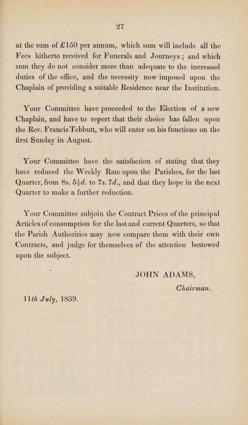 2? at the sum of £150 per annum, which sum will include all the Fees hitherto received for Funerals and Journeys; and which sum they do not consider more than adequate to the increased duties of the office, and the necessity now imposed upon the Chaplain of providing a suitable Residence near the Institution. Your Committee have proceeded to the Election of a new Chaplain, and have to report that their choice has fallen upon the Rev. Francis Tebbutt, who will enter on his functions on the first Sunday in August. Your Committee have the satisfaction of stating that they have reduced the Weekly Rate upon the Parishes, for the last Quarter, from 8s. 5^d. to 7s. 7d., and that they hope in the next Quarter to make a further reduction. Your Committee subjoin the Contract Prices of the principal Articles of consumption for the last and current Quarters, so that the Parish Authorities may now compare them with their own Contracts, and judge for themselves of the attention bestowed upon the subject. JOFIN ADAMS, Chairman.