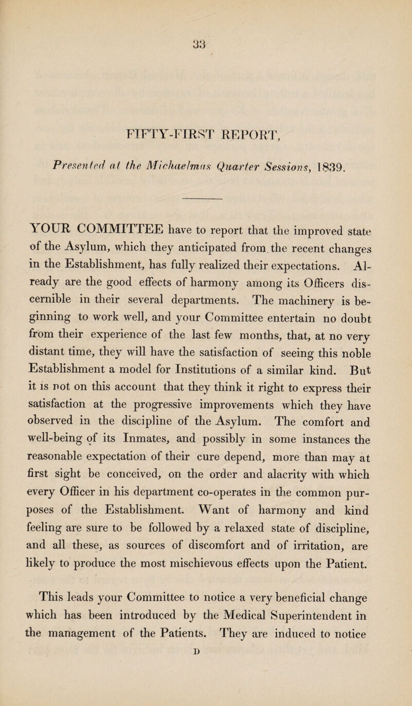 FIFTY-FIRST REPORT, Presented at the Michaelmas Quarter Sessions, 1839. YOUR COMMITTEE have to report that the improved state of the Asylum, which they anticipated from, the recent changes in the Establishment, has fully realized their expectations. Al¬ ready are the good effects of harmony among its Officers dis¬ cernible in their several departments. The machinery is be¬ ginning to work well, and your Committee entertain no doubt from their experience of the last few months, that, at no very distant time, they will have the satisfaction of seeing this noble Establishment a model for Institutions of a similar kind. But it is not on this account that they think it right to express their satisfaction at the progressive improvements which they have observed in the discipline of the Asylum. The comfort and well-being of its Inmates, and possibly in some instances the reasonable expectation of their cure depend, more than may at first sight be conceived, on the order and alacrity with which every Officer in his department co-operates in the common pur¬ poses of the Establishment. Want of harmony and kind feeling are sure to be followed by a relaxed state of discipline, and all these, as sources of discomfort and of irritation, are likely to produce the most mischievous effects upon the Patient. This leads your Committee to notice a very beneficial change which has been introduced by the Medical Superintendent in the management of the Patients. They are induced to notice i)