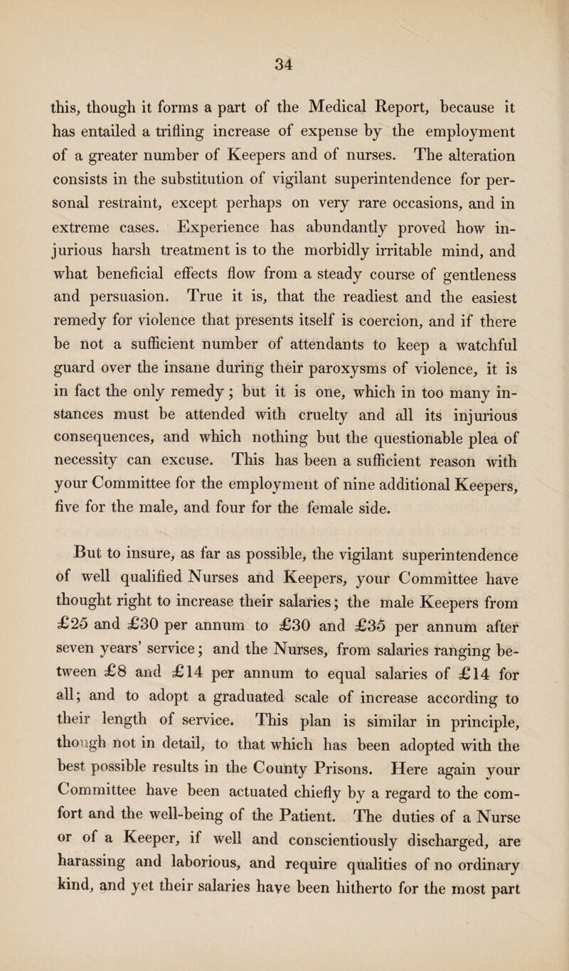 this, though it forms a part of the Medical Report, because it has entailed a trifling increase of expense by the employment of a greater number of Keepers and of nurses. The alteration consists in the substitution of vigilant superintendence for per¬ sonal restraint, except perhaps on very rare occasions, and in extreme cases. Experience has abundantly proved how in¬ jurious harsh treatment is to the morbidly irritable mind, and what beneficial effects flow from a steady course of gentleness and persuasion. True it is, that the readiest and the easiest remedy for violence that presents itself is coercion, and if there be not a sufficient number of attendants to keep a watchful guard over the insane during their paroxysms of violence, it is in fact the only remedy; hut it is one, which in too many in¬ stances must be attended with cruelty and all its injurious consequences, and which nothing but the questionable plea of necessity can excuse. This has been a sufficient reason with your Committee for the employment of nine additional Keepers, five for the male, and four for the female side. But to insure, as far as possible, the vigilant superintendence of well qualified Nurses and Keepers, your Committee have thought right to increase their salaries; the male Keepers from £25 and £30 per annum to £30 and £35 per annum after seven years’ service; and the Nurses, from salaries ranging be¬ tween £8 and £14 per annum to equal salaries of £14 for all; and to adopt a graduated scale of increase according to their length of service. This plan is similar in principle, though not in detail, to that which has been adopted with the best possible results in the County Prisons. Here again your Committee have been actuated chiefly by a regard to the com¬ fort and the well-being of the Patient. The duties of a Nurse or of a Keeper, if well and conscientiously discharged, are harassing and laborious, and require qualities of no ordinary kind, and yet their salaries have been hitherto for the most part