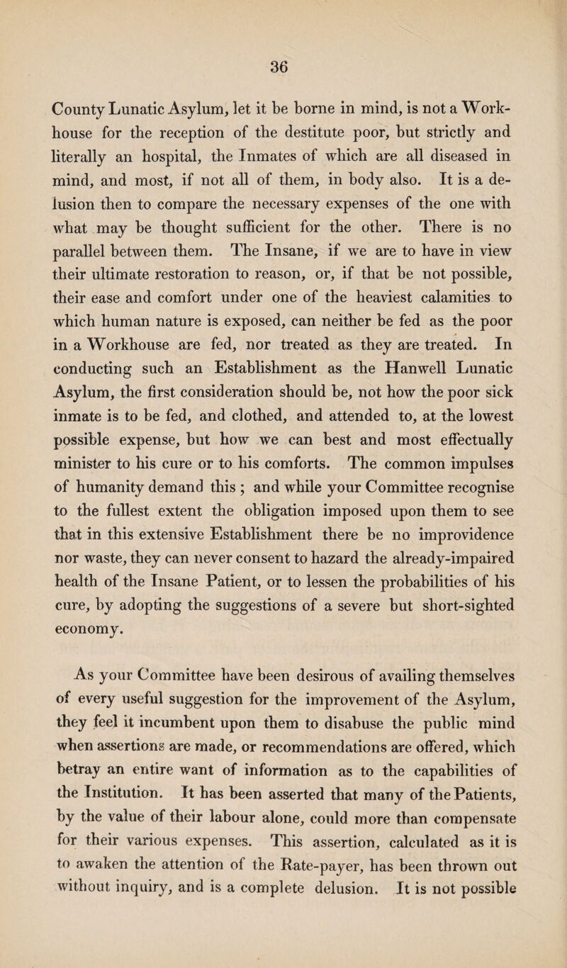 County Lunatic Asylum, let it be borne in mind, is not a Work- house for the reception of the destitute poor, hut strictly and literally an hospital, the Inmates of which are all diseased in mind, and most, if not all of them, in body also. It is a de¬ lusion then to compare the necessary expenses of the one with what may he thought sufficient for the other. There is no parallel between them. The Insane, if we are to have in view their ultimate restoration to reason, or, if that he not possible, their ease and comfort under one of the heaviest calamities to which human nature is exposed, can neither he fed as the poor in a Workhouse are fed, nor treated as they are treated. In conducting such an Establishment as the Hanwell Lunatic Asylum, the first consideration should he, not how the poor sick inmate is to be fed, and clothed, and attended to, at the lowest possible expense, but how we can best and most effectually minister to his cure or to his comforts. The common impulses of humanity demand this ; and while your Committee recognise to the fullest extent the obligation imposed upon them to see that in this extensive Establishment there be no improvidence nor waste, they can never consent to hazard the already-impaired health of the Insane Patient, or to lessen the probabilities of his cure, by adopting the suggestions of a severe but short-sighted economy. As your Committee have been desirous of availing themselves of every useful suggestion for the improvement of the Asylum, they feel it incumbent upon them to disabuse the public mind when assertions are made, or recommendations are offered, which betray an entire want of information as to the capabilities of the Institution. It has been asserted that many of the Patients, by the value of their labour alone, could more than compensate for their various expenses. This assertion, calculated as it is to awaken the attention of the Rate-payer, has been thrown out without inquiry, and is a complete delusion. It is not possible