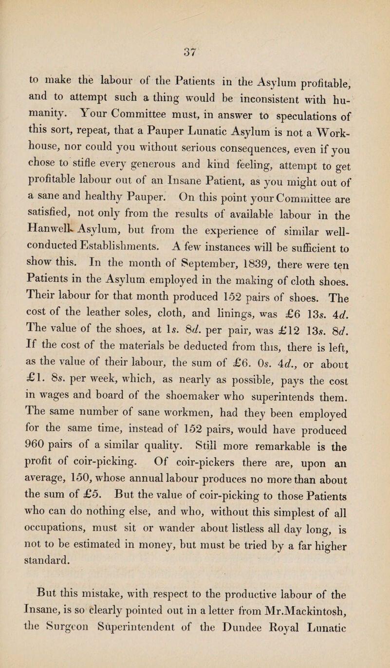 to make the labour of the Patients in the Asylum profitable, and to attempt such a thing would be inconsistent with hu¬ manity. Your Committee must, in answer to speculations of this sort, repeat, that a Pauper Lunatic Asylum is not a Work- house, nor could you without serious consequences, even if you chose to stifle every generous and kind feeling, attempt to get profitable labour out of an Insane Patient, as you might out of a sane and healthy Pauper. On this point your Committee are satisfied, not only from the results of available labour in the Hanwelb Asylum, but from the experience of similar well- conducted Establishments. A few instances will be sufficient to show this. In the month of September, 1839, there were ten Patients in the Asylum employed in the making of cloth shoes. Their labour for that month produced 132 pairs of shoes. The cost of the leather soles, cloth, and linings, was £6 13s. 4d. The value of the shoes, at Is. 8d. per pair, was £12 13s. 8d. If the cost of the materials be deducted from this, there is left, as the value of their labour, the sum of £6. Os. 4d., or about £1. 8s. per week, which, as nearly as possible, pays the cost in wages and board of the shoemaker who superintends them. The same number of sane workmen, had they been employed for the same time, instead of 152 pairs, would have produced 960 pairs of a similar quality. Still more remarkable is the profit of coir-picking. Of coir-pickers there are, upon an average, 150, whose annual labour produces no more than about the sum of £5. But the value of coir-picking to those Patients who can do nothing else, and who, without this simplest of all occupations, must sit or wander about listless all day long, is not to be estimated in money, but must be tried by a far higher standard. But this mistake, with respect to the productive labour of the Insane, is so clearly pointed out in a letter from Mr.Mackintosh, the Surgeon Superintendent of the Dundee Royal Lunatic