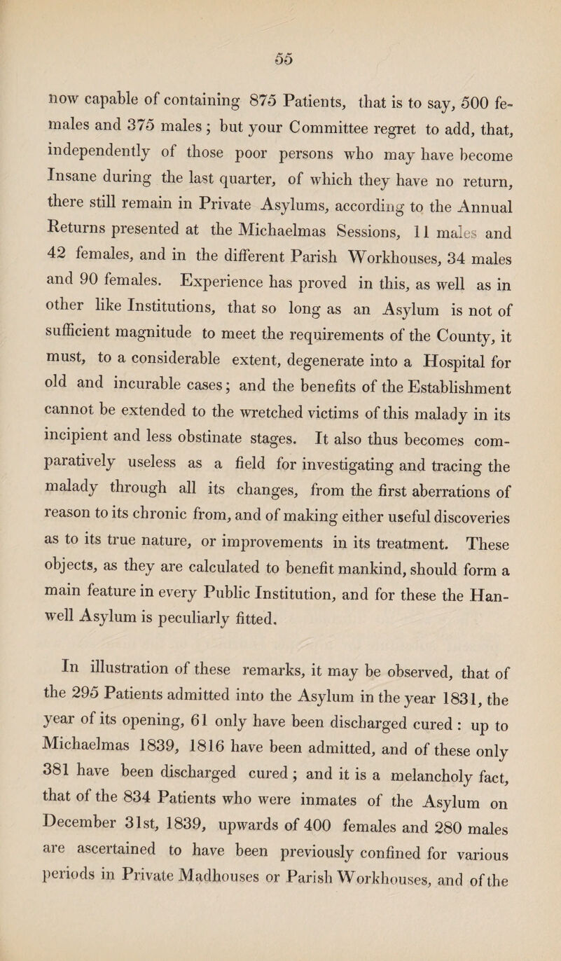 now capable of containing 875 Patients, that is to say, 500 fe¬ males and 375 males; but your Committee regret to add, that, independently of those poor persons who may have become Insane during the last quarter, of which they have no return, theie still remain in Private Asylums, according to the Annual Returns presented at the Michaelmas Sessions, 11 males and 42 females, and in the different Parish Workhouses, 34 males and 90 females. Experience has proved in this, as well as in other like Institutions, that so long as an Asylum is not of sufficient magnitude to meet the requirements of the County, it must, to a considerable extent, degenerate into a Hospital for old and incurable cases; and the benefits of the Establishment cannot be extended to the wretched victims of this malady in its incipient and less obstinate stages. It also thus becomes com¬ paratively useless as a field for investigating and tracing the malady through all its changes, from the first aberrations of reason to its chronic from, and of making either useful discoveries as to its true nature, or improvements in its treatment. These objects, as they are calculated to benefit mankind, should form a main feature in every Public Institution, and for these the Han- well Asylum is peculiarly fitted. In illustration of these remarks, it may be observed, that of the 295 Patients admitted into the Asylum in the year 1831, the year of its opening, 61 only have been discharged cured : up to Michaelmas 1839, 1816 have been admitted, and of these only 381 have been discharged cured; and it is a melancholy fact, that of the 834 Patients who were inmates of the Asylum on December 31st, 1839, upwards of 400 females and 280 males are ascertained to have been previously confined for various periods in Private Madhouses or Parish Workhouses, and of the