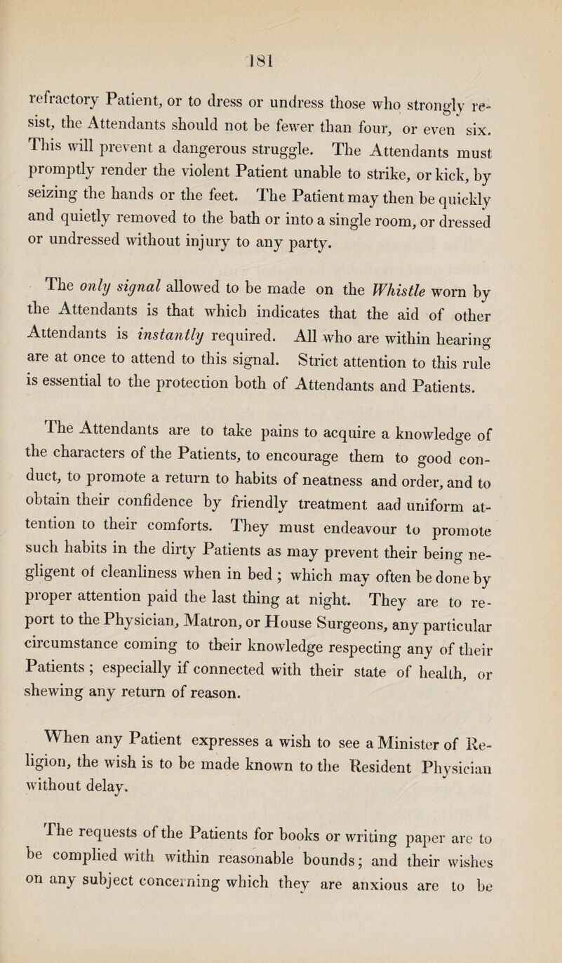 refractory Patient, or to dress or undress those who strongly re¬ sist, the Attendants should not be fewer than four, or even six. This will prevent a dangerous struggle. The Attendants must promptly render the violent Patient unable to strike, or kick, by seizing the hands or the feet. The Patient may then be quickly and quietly removed to the bath or into a single room, or dressed or undressed without injury to any party. T. he only signal allowed to be made on the Whistle worn by the Attendants is that which indicates that the aid of other Attendants is instantly required. All who are within hearing are at once to attend to this signal. Strict attention to this rule is essential to the protection both of Attendants and Patients. The Attendants are to take pains to acquire a knowledge of the characters of the Patients, to encourage them to good con¬ duct, to promote a return to habits of neatness and order, and to obtain their confidence by friendly treatment aad uniform at¬ tention to their comforts. They must endeavour to promote such habits in the dirty Patients as may prevent their being ne¬ gligent of cleanliness when in bed ; which may often be done by proper attention paid the last thing at night. They are to re¬ port to the Physician, Matron, or House Surgeons, any particular circumstance coming to their knowledge respecting any of their Patients; especially if connected with their state of health, or shewing any return of reason. When any Patient expresses a wish to see a Minister of Re¬ ligion, the wish is to be made known to the Resident Physician without delay. The requests of the Patients for books or writing paper are to he complied with within reasonable bounds; and their wishes on any subject concerning which they are anxious are to be