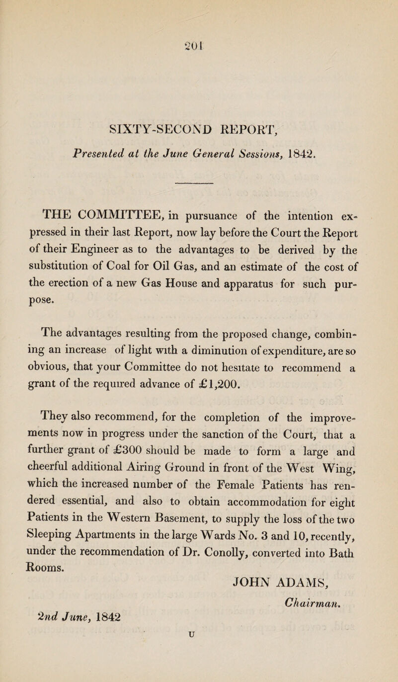 SIXTY-SECOND REPORT, Presented at the June General Sessions, 1842. THE COMMITTEE, in pursuance of the intention ex¬ pressed in their last Report, now lay before the Court the Report of their Engineer as to the advantages to be derived by the substitution of Coal for Oil Gas, and an estimate of the cost of the erection of a new Gas House and apparatus for such pur¬ pose. The advantages resulting from the proposed change, combin¬ ing an increase of light with a diminution of expenditure, are so obvious, that your Committee do not hesitate to recommend a grant of the required advance of £1,200. 1 hey also recommend, for the completion of the improve¬ ments now in progress under the sanction of the Court, that a further grant of £300 should be made to form a large and cheerful additional Airing Ground in front of the West Wing, which the increased number of the Female Patients has ren¬ dered essential, and also to obtain accommodation for eight Patients in the Western Basement, to supply the loss of the two Sleeping Apartments in the large Wards No. 3 and 10, recently, under the recommendation of Dr. Conolly, converted into Bath Rooms. JOHN ADAMS, Ch airman. '2nd June, 1842 u