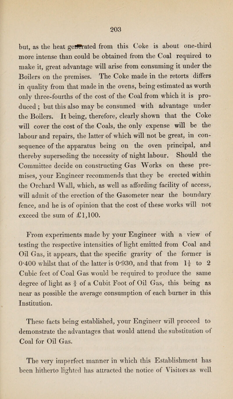 but, as the heat geffl*rated from this Coke is about one-third more intense than could be obtained from the Coal required to make it, great advantage will arise from consuming it under the Boilers on the premises. The Coke made in the retorts differs in quality from that made in the ovens, being estimated as worth only three-fourths of the cost of the Coal from which it is pro¬ duced ; but this also may be consumed with advantage under the Boilers. It being, therefore, clearly shown that the Coke will cover the cost of the Coals, the only expense will be the labour and repairs, the latter of which will not be great, in con¬ sequence of the apparatus being on the oven principal, and thereby superseding the necessity of night labour. Should the Committee decide on constructing Gas Works on these pre¬ mises, your Engineer recommends that they be erected within the Orchard Wall, which, as well as affording facility of access, will admit of the erection of the Gasometer near the boundary fence, and he is of opinion that the cost of these works will not exceed the sum of £1,100. From experiments made by your Engineer with a view of testing the respective intensities of light emitted from Coal and Oil Gas, it appears, that the specific gravity of the former is 0-400 whilst that of the latter is 0*930, and that from H to 2 Cubic feet of Coal Gas would be required to produce the same degree of light as f of a Cubit Foot of Oil Gas, this being as near as possible the average consumption of each burner in this Institution. These facts being established, your Engineer will proceed to demonstrate the advantages that would attend the substitution of Coal for Oil Gas. The very imperfect manner in which this Establishment has been hitherto lighted has attracted the notice of Visitors as well