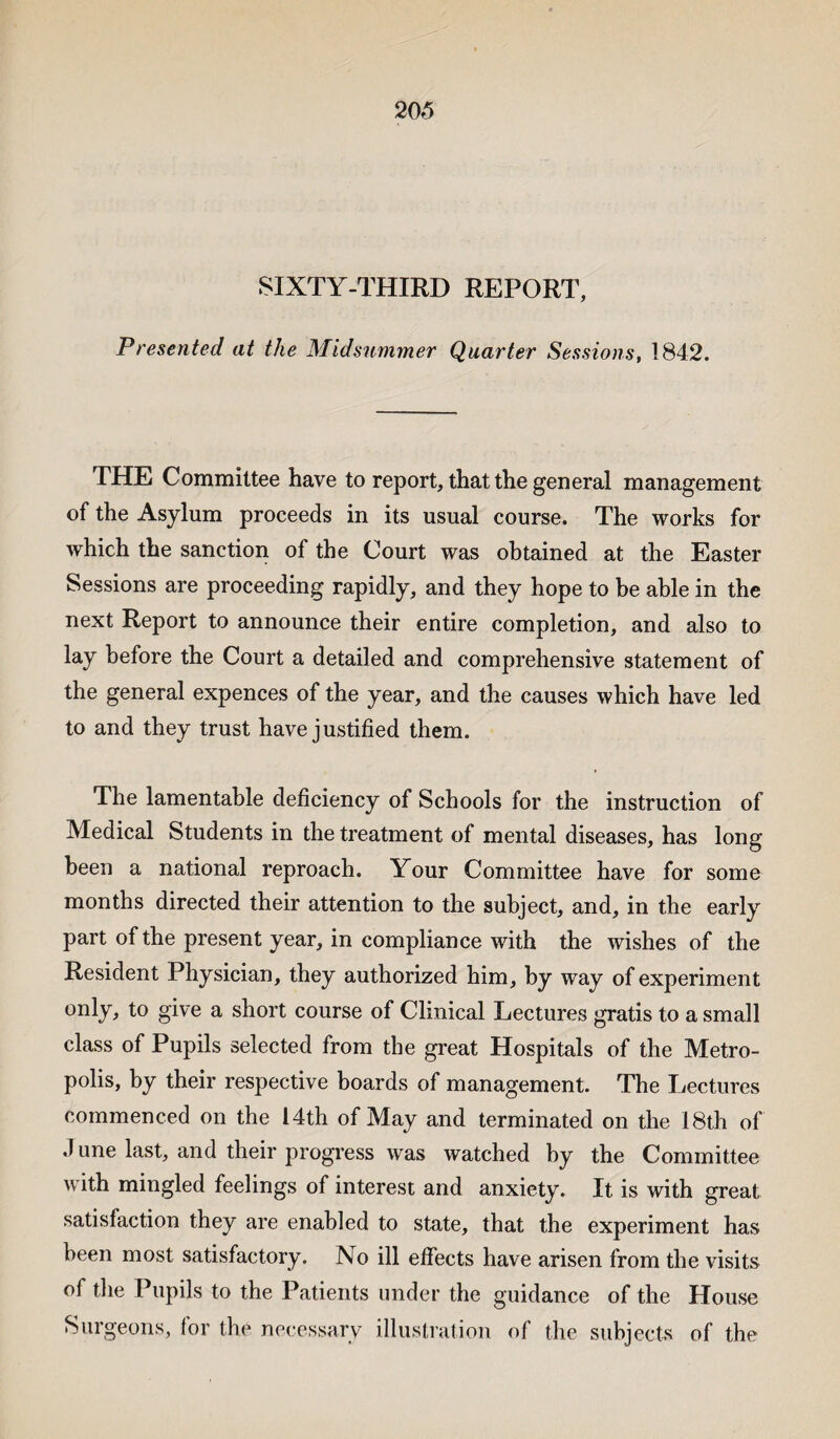 SIXTY-THIRD REPORT, Presented at the Midsummer Quarter Sessions, 1842. THE Committee have to report, that the general management of the Asylum proceeds in its usual course. The works for which the sanction of the Court was obtained at the Easter Sessions are proceeding rapidly, and they hope to be able in the next Report to announce their entire completion, and also to lay before the Court a detailed and comprehensive statement of the general expences of the year, and the causes which have led to and they trust have justified them. The lamentable deficiency of Schools for the instruction of Medical Students in the treatment of mental diseases, has long been a national reproach. Your Committee have for some months directed their attention to the subject, and, in the early part of the present year, in compliance with the wishes of the Resident Physician, they authorized him, by way of experiment only, to give a short course of Clinical Lectures gratis to a small class of Pupils selected from the great Hospitals of the Metro¬ polis, by their respective boards of management. The Lectures commenced on the 14th of May and terminated on the 18th of J une last, and their progress was watched by the Committee with mingled feelings of interest and anxiety. It is with great satisfaction they are enabled to state, that the experiment has been most satisfactory. No ill effects have arisen from the visits of the Pupils to the Patients under the guidance of the House Surgeons, for the necessary illustration of the subjects of the