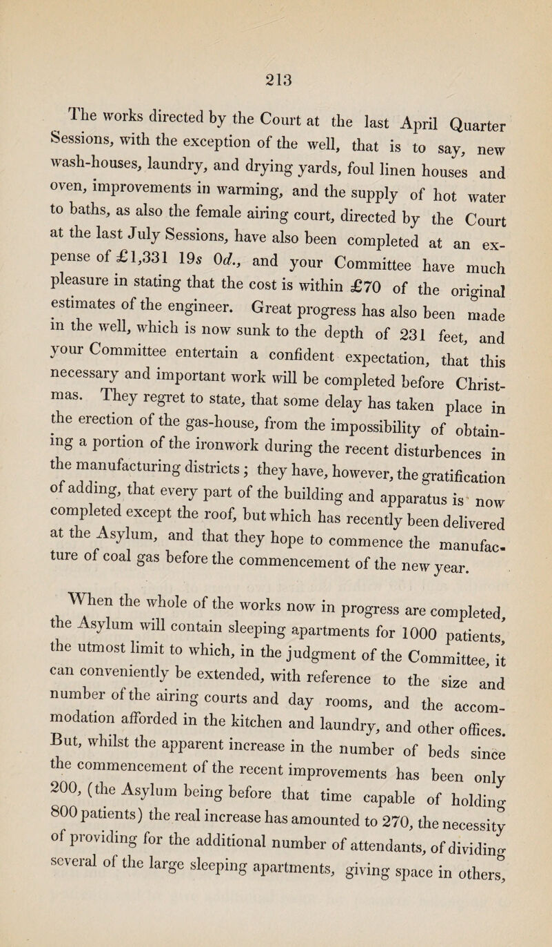 The works directed by the Court at the last April Quarter Sessions, with the exception of the well, that is to say, new wash-houses, laundry, and drying yards, foul linen houses and oven, improvements in warming, and the supply of hot water to baths, as also the female airing court, directed by the Court at the last July Sessions, have also been completed at an ex¬ pense of £1,331 19s 0d., and your Committee have much pleasure in stating that the cost is within £70 of the original estimates of the engineer. Great progress has also been made in the well, which is now sunk to the depth of 231 feet and your Committee entertain a confident expectation, that this necessary and important work will be completed before Christ¬ mas. They regret to state, that some delay has taken place in the erection of the gas-house, from the impossibility of obtain¬ ing a portion of the ironwork during the recent disturbences in the manufacturing districts; they have, however, the gratification of adding that every part of the building and apparatus is now completed except the roof, but which has recently been delivered at the Asylum, and that they hope to commence the manufac ture of coal gas before the commencement of the new year. When the whole of the works now in progress are completed, the Asylum will contain sleeping apartments for 1000 patients the utmost limit to which, in the judgment of the Committee it can conveniently be extended, with reference to the size and number of the airing courts and day rooms, and the accom¬ modation afforded in the kitchen and laundry, and other offices. But, whilst the apparent increase in the number of beds since the commencement of the recent improvements has been only 200, (the Asylum being before that time capable of holdino- 800 patients) the real increase has amounted to 270, the necessity of providing for the additional number of attendants, of dividing several of the large sleeping apartments, giving space in others”