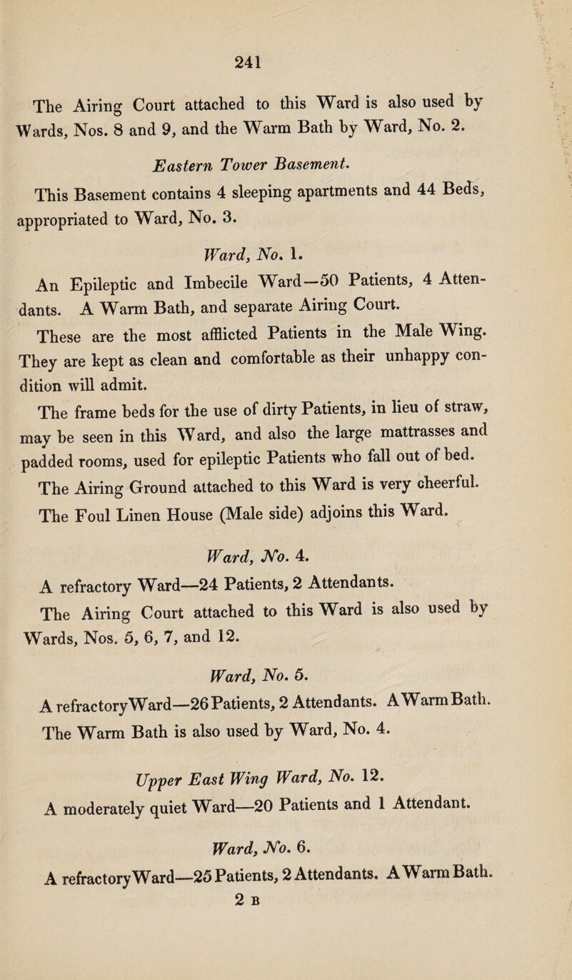 The Airing Court attached to this Ward is also used by Wards, Nos. 8 and 9, and the Warm Bath by Ward, No. 2. Eastern Tower Basement. This Basement contains 4 sleeping apartments and 44 Beds, appropriated to Ward, No. 3. Ward, No. 1. An Epileptic and Imbecile Ward—50 Patients, 4 Atten¬ dants. A Warm Bath, and separate Airing Court. These are the most afflicted Patients in the Male Wing. They are kept as clean and comfortable as their unhappy con¬ dition will admit. The frame beds for the use of dirty Patients, in lieu of straw, may be seen in this Ward, and also the large mattrasses and padded rooms, used for epileptic Patients who fall out of bed. The Airing Ground attached to this Ward is very cheerful. The Foul Linen House (Male side) adjoins this Ward. Ward, No. 4. A refractory Ward—24 Patients, 2 Attendants. The Airing Court attached to this Ward is also used by Wards, Nos. 5, 6, 7, and 12. Ward, No. 5. A refractory Ward—26 Patients, 2 Attendants. AWarmBatli. The Warm Bath is also used by Ward, No. 4. Upper East Wing Ward, No. 12. A moderately quiet Whrd—20 Patients and 1 Attendant. Ward, No. 6. A refractory Ward—25 Patients, 2 Attendants. AWarmBath. 2 B