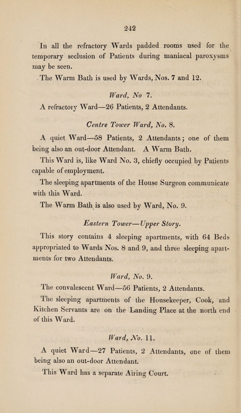 In all the refractory Wards padded rooms used for the temporary seclusion of Patients during maniacal paroxysms may be seen. The Warm Bath is used by Wards, Nos. 7 and 12. Ward, No 7. A refractory Ward—26 Patients, 2 Attendants. •/ Centre Tower Ward, No. 8. A quiet Ward—58 Patients, 2 Attendants; one of them being also an out-door Attendant. A Warm Bath. This Ward is, like Ward No. 3, chiefly occupied by Patients capable of employment. The sleeping apartments of the House Surgeon communicate with this Ward. The Warm Bath is also used by Ward, No. 9. Eastern Tower—Upper Story. This story contains 4 sleeping apartments, with 64 Beds appropriated to Wards Nos. 8 and 9, and three sleeping apart¬ ments for two Attendants. Ward, No. 9. The convalescent Ward—56 Patients, 2 Attendants. The sleeping apartments of the Housekeeper, Cook, and Kitchen Servants are on the Landing Place at the north end of this Ward. Ward, No. 11. A quiet Ward—27 Patients, 2 Attendants, one of them being also an out-door Attendant. This Ward has a separate Ailing Court.