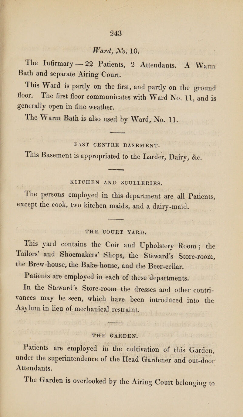 Ward, JVo. 10. The Infirmary —22 Patients, 2 Attendants. A Warm Bath and separate Airing Court. This Ward is partly on the first, and partly on the ground floor. The first floor communicates with Ward No. 11, and is generally open in fine weather. The Warm Bath is also used by Ward, No. 11. EAST CENTRE BASEMENT. 4 his Basement is appropriated to the Larder, Dairy, &c. KITCHEN AND SCULLERIES. Ihe persons employed in this department are all Patients, except the cook, two kitchen maids, and a dairy-maid. THE COURT YARD. I his yard contains the Coir and Upholstery Boom \ the Tailois and Shoemakers Shops, the Steward’s Store-room, the Brew-house, the Bake-house, and the Beer-cellar. Patients are employed in each of these departments. In the Steward s Store-room the dresses and other contri¬ vances may be seen, which have been introduced into the Asylum in lieu of mechanical restraint. THE GARDEN. Patients are employed in the cultivation of this Garden, under the superintendence of the Head Gardener and out-door Attendants. The Gaiden is overlooked by the Airing Court belonging to
