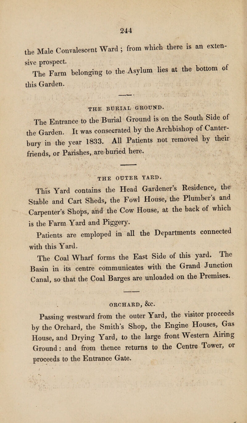 the Male Convalescent Ward ; from which there is an exten- sive prospect. The Farm belonging to the Asylum lies at the bottom o this Garden. THE BURIAL GROUND. The Entrance to the Burial Ground is on the South Side of the Garden. It was consecrated by the Archbishop of Canter- hury in the year 1833. All Patients not removed by then- friends, or Parishes, are buried here. THE OUTER YARD. This Yard contains the Head Gardener’s Residence, the Stable and Cart Sheds, the Fowl House, the Plumber’s and Carpenter’s Shops, and the Cow House, at the back of which is the Farm Yard and Piggery. Patients are emploped in all the Departments connected with this Yard, The Coal Wharf forms the East Side of this yard. The Basin in its centre communicates with the Grand Junction Canal, so that the Coal Barges are unloaded on the Premises. orchard, &c. Passing westward from the outer Yard, the visitor proceeds by the Orchard, the Smith’s Shop, the Engine Houses, Gas House, and Drying Yard, to the large front Western Airing Ground: and from thence returns to the Centre Tower, or proceeds to the Entrance Gate. d*