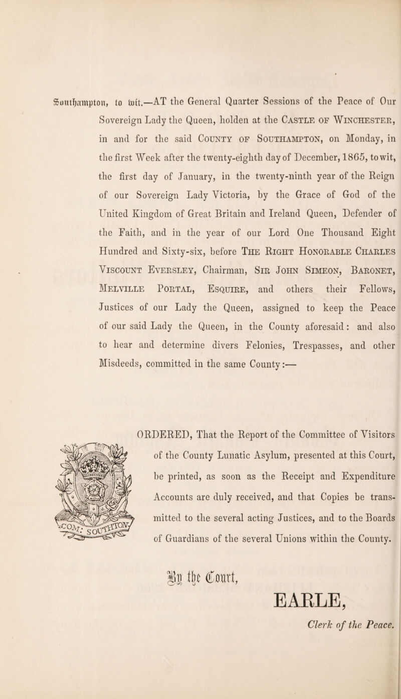 Southampton, to mit.—AT the General Quarter Sessions of the Peace of Our Sovereign Lady the Queen, holden at the Castle of Winchester, in and for the said County of Southampton, on Monday, in the first Week after the twenty-eighth day of December, 1865, to wit, the first day of January, in the twenty-ninth year of the Reign of our Sovereign Lady Victoria, by the Grace of God of the United Kingdom of Great Britain and Ireland Queen, Defender of the Faith, and in the year of our Lord One Thousand Eight Hundred and Sixty-six, before The Right Honorable Charles Viscount Eversley, Chairman, Sir John Simeon, Baronet, Melville Portal, Esquire, and others their Fellows, Justices of our Lady the Queen, assigned to keep the Peace of our said Lady the Queen, in the County aforesaid: and also to hear and determine divers Felonies, Trespasses, and other Misdeeds, committed in the same County:— ORDERED, That the Report of the Committee of Visitors of the County Lunatic Asylum, presented at this Court, be printed, as soon as the Receipt and Expenditure Accounts are duly received, and that Copies be trans¬ mitted to the several acting Justices, and to the Boards of Guardians of the several Unions within the County. EARLE, Clerk of the Peace.